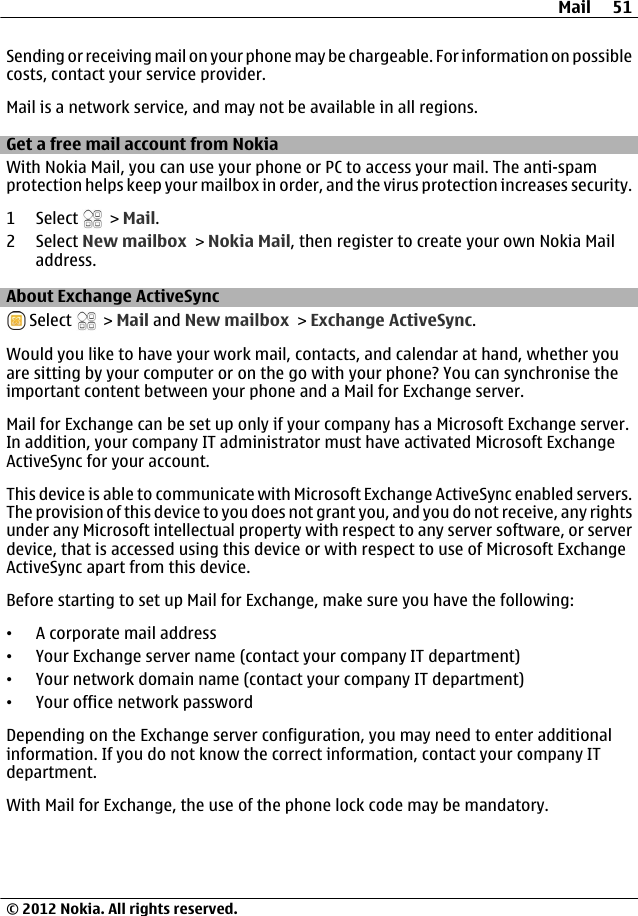 Sending or receiving mail on your phone may be chargeable. For information on possiblecosts, contact your service provider.Mail is a network service, and may not be available in all regions.Get a free mail account from NokiaWith Nokia Mail, you can use your phone or PC to access your mail. The anti-spamprotection helps keep your mailbox in order, and the virus protection increases security.1 Select   &gt; Mail.2 Select New mailbox &gt; Nokia Mail, then register to create your own Nokia Mailaddress.About Exchange ActiveSync Select   &gt; Mail and New mailbox &gt; Exchange ActiveSync.Would you like to have your work mail, contacts, and calendar at hand, whether youare sitting by your computer or on the go with your phone? You can synchronise theimportant content between your phone and a Mail for Exchange server.Mail for Exchange can be set up only if your company has a Microsoft Exchange server.In addition, your company IT administrator must have activated Microsoft ExchangeActiveSync for your account.This device is able to communicate with Microsoft Exchange ActiveSync enabled servers.The provision of this device to you does not grant you, and you do not receive, any rightsunder any Microsoft intellectual property with respect to any server software, or serverdevice, that is accessed using this device or with respect to use of Microsoft ExchangeActiveSync apart from this device.Before starting to set up Mail for Exchange, make sure you have the following:•A corporate mail address•Your Exchange server name (contact your company IT department)•Your network domain name (contact your company IT department)•Your office network passwordDepending on the Exchange server configuration, you may need to enter additionalinformation. If you do not know the correct information, contact your company ITdepartment.With Mail for Exchange, the use of the phone lock code may be mandatory.Mail 51© 2012 Nokia. All rights reserved.