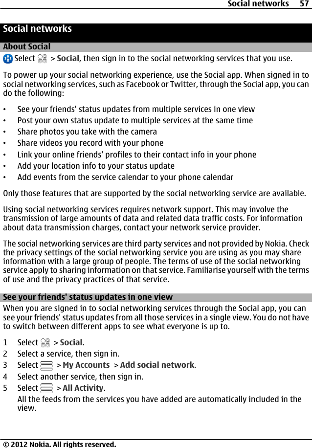 Social networksAbout Social Select   &gt; Social, then sign in to the social networking services that you use.To power up your social networking experience, use the Social app. When signed in tosocial networking services, such as Facebook or Twitter, through the Social app, you cando the following:•See your friends&apos; status updates from multiple services in one view•Post your own status update to multiple services at the same time•Share photos you take with the camera•Share videos you record with your phone•Link your online friends&apos; profiles to their contact info in your phone•Add your location info to your status update•Add events from the service calendar to your phone calendarOnly those features that are supported by the social networking service are available.Using social networking services requires network support. This may involve thetransmission of large amounts of data and related data traffic costs. For informationabout data transmission charges, contact your network service provider.The social networking services are third party services and not provided by Nokia. Checkthe privacy settings of the social networking service you are using as you may shareinformation with a large group of people. The terms of use of the social networkingservice apply to sharing information on that service. Familiarise yourself with the termsof use and the privacy practices of that service.See your friends&apos; status updates in one viewWhen you are signed in to social networking services through the Social app, you cansee your friends&apos; status updates from all those services in a single view. You do not haveto switch between different apps to see what everyone is up to.1 Select   &gt; Social.2 Select a service, then sign in.3 Select   &gt; My Accounts &gt; Add social network.4 Select another service, then sign in.5 Select   &gt; All Activity.All the feeds from the services you have added are automatically included in theview.Social networks 57© 2012 Nokia. All rights reserved.