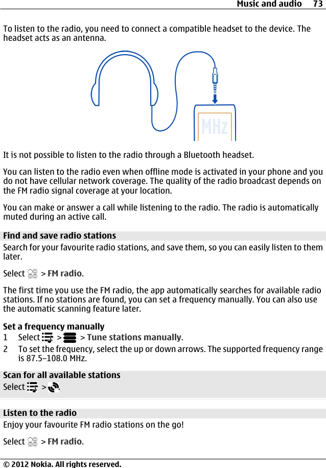 To listen to the radio, you need to connect a compatible headset to the device. Theheadset acts as an antenna.It is not possible to listen to the radio through a Bluetooth headset.You can listen to the radio even when offline mode is activated in your phone and youdo not have cellular network coverage. The quality of the radio broadcast depends onthe FM radio signal coverage at your location.You can make or answer a call while listening to the radio. The radio is automaticallymuted during an active call.Find and save radio stationsSearch for your favourite radio stations, and save them, so you can easily listen to themlater.Select   &gt; FM radio.The first time you use the FM radio, the app automatically searches for available radiostations. If no stations are found, you can set a frequency manually. You can also usethe automatic scanning feature later.Set a frequency manually1 Select   &gt;   &gt; Tune stations manually.2 To set the frequency, select the up or down arrows. The supported frequency rangeis 87.5–108.0 MHz.Scan for all available stationsSelect   &gt;  .Listen to the radioEnjoy your favourite FM radio stations on the go!Select   &gt; FM radio.Music and audio 73© 2012 Nokia. All rights reserved.