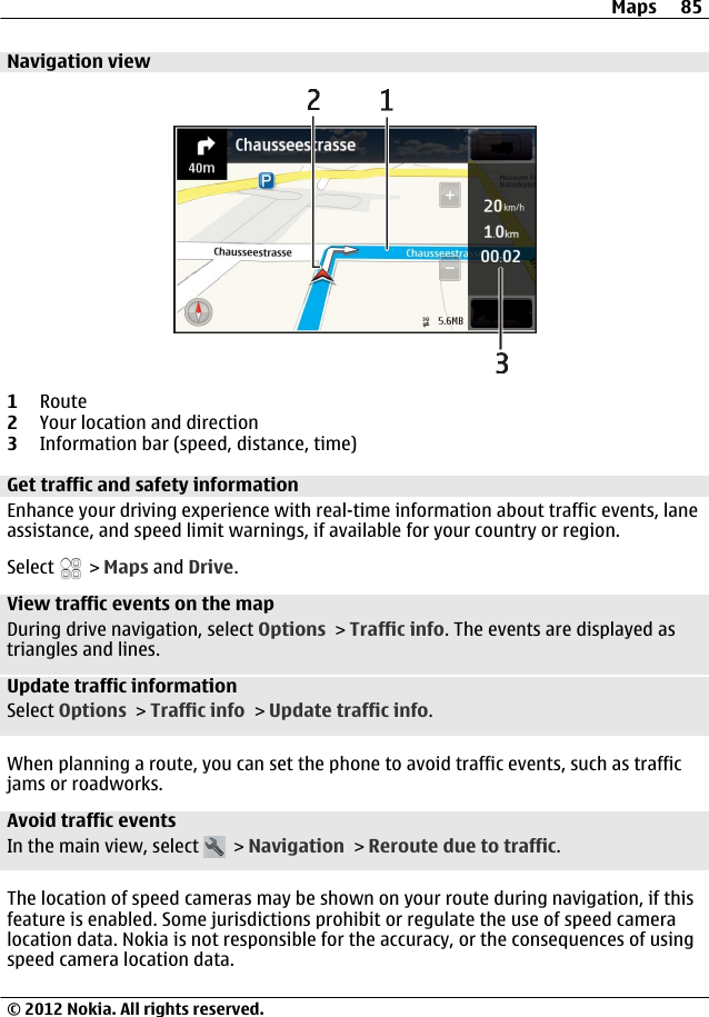 Navigation view1Route2Your location and direction3Information bar (speed, distance, time)Get traffic and safety information Enhance your driving experience with real-time information about traffic events, laneassistance, and speed limit warnings, if available for your country or region.Select   &gt; Maps and Drive.View traffic events on the mapDuring drive navigation, select Options &gt; Traffic info. The events are displayed astriangles and lines.Update traffic informationSelect Options &gt; Traffic info &gt; Update traffic info.When planning a route, you can set the phone to avoid traffic events, such as trafficjams or roadworks.Avoid traffic eventsIn the main view, select   &gt; Navigation &gt; Reroute due to traffic.The location of speed cameras may be shown on your route during navigation, if thisfeature is enabled. Some jurisdictions prohibit or regulate the use of speed cameralocation data. Nokia is not responsible for the accuracy, or the consequences of usingspeed camera location data.Maps 85© 2012 Nokia. All rights reserved.