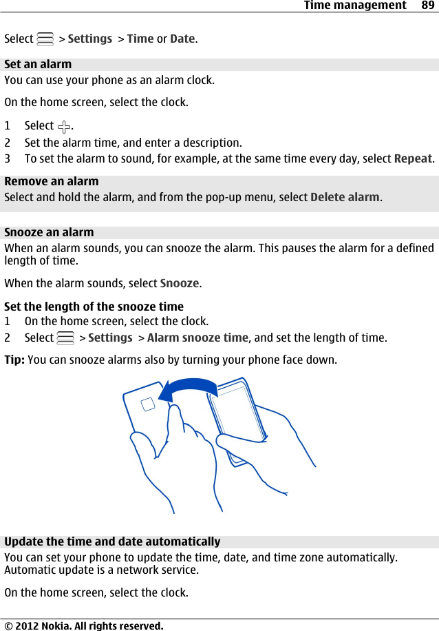 Select   &gt; Settings &gt; Time or Date.Set an alarmYou can use your phone as an alarm clock.On the home screen, select the clock.1 Select  .2 Set the alarm time, and enter a description.3 To set the alarm to sound, for example, at the same time every day, select Repeat.Remove an alarmSelect and hold the alarm, and from the pop-up menu, select Delete alarm.Snooze an alarmWhen an alarm sounds, you can snooze the alarm. This pauses the alarm for a definedlength of time.When the alarm sounds, select Snooze.Set the length of the snooze time1 On the home screen, select the clock.2 Select   &gt; Settings &gt; Alarm snooze time, and set the length of time.Tip: You can snooze alarms also by turning your phone face down.Update the time and date automaticallyYou can set your phone to update the time, date, and time zone automatically.Automatic update is a network service.On the home screen, select the clock.Time management 89© 2012 Nokia. All rights reserved.