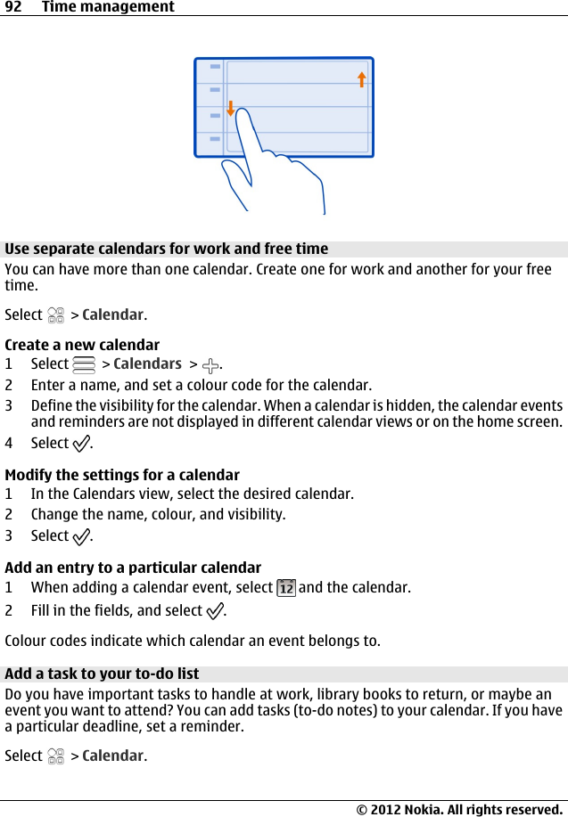 Use separate calendars for work and free timeYou can have more than one calendar. Create one for work and another for your freetime.Select   &gt; Calendar.Create a new calendar1 Select   &gt; Calendars &gt;  .2 Enter a name, and set a colour code for the calendar.3 Define the visibility for the calendar. When a calendar is hidden, the calendar eventsand reminders are not displayed in different calendar views or on the home screen.4 Select  .Modify the settings for a calendar1 In the Calendars view, select the desired calendar.2 Change the name, colour, and visibility.3 Select  .Add an entry to a particular calendar1 When adding a calendar event, select   and the calendar.2 Fill in the fields, and select  .Colour codes indicate which calendar an event belongs to.Add a task to your to-do listDo you have important tasks to handle at work, library books to return, or maybe anevent you want to attend? You can add tasks (to-do notes) to your calendar. If you havea particular deadline, set a reminder.Select   &gt; Calendar.92 Time management© 2012 Nokia. All rights reserved.
