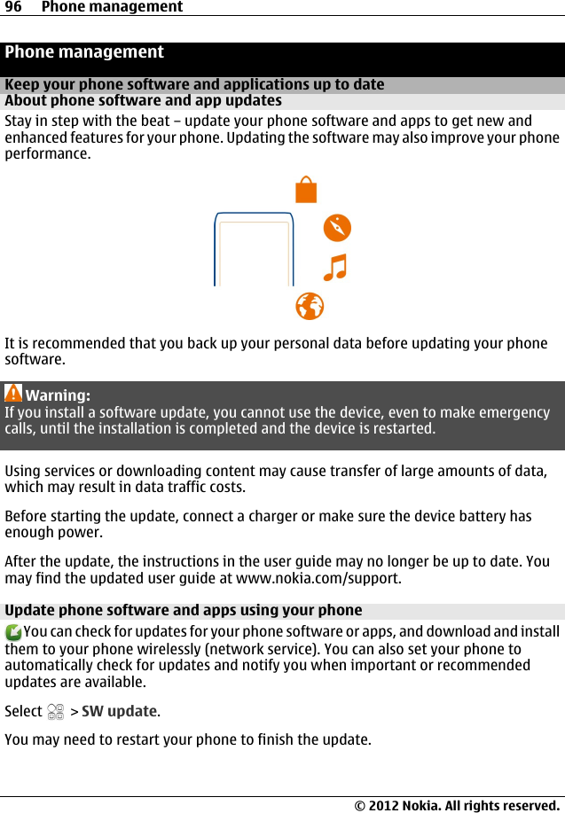 Phone managementKeep your phone software and applications up to dateAbout phone software and app updates Stay in step with the beat – update your phone software and apps to get new andenhanced features for your phone. Updating the software may also improve your phoneperformance.It is recommended that you back up your personal data before updating your phonesoftware.Warning:If you install a software update, you cannot use the device, even to make emergencycalls, until the installation is completed and the device is restarted.Using services or downloading content may cause transfer of large amounts of data,which may result in data traffic costs.Before starting the update, connect a charger or make sure the device battery hasenough power.After the update, the instructions in the user guide may no longer be up to date. Youmay find the updated user guide at www.nokia.com/support.Update phone software and apps using your phone You can check for updates for your phone software or apps, and download and installthem to your phone wirelessly (network service). You can also set your phone toautomatically check for updates and notify you when important or recommendedupdates are available.Select   &gt; SW update.You may need to restart your phone to finish the update.96 Phone management© 2012 Nokia. All rights reserved.