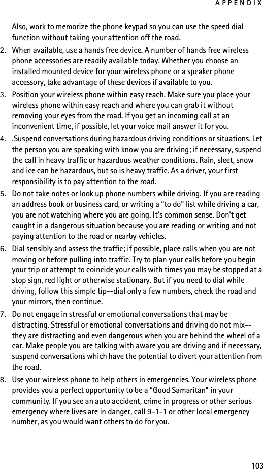 APPENDIX103Also, work to memorize the phone keypad so you can use the speed dial function without taking your attention off the road.2. When available, use a hands free device. A number of hands free wireless phone accessories are readily available today. Whether you choose an installed mounted device for your wireless phone or a speaker phone accessory, take advantage of these devices if available to you.3. Position your wireless phone within easy reach. Make sure you place your wireless phone within easy reach and where you can grab it without removing your eyes from the road. If you get an incoming call at an inconvenient time, if possible, let your voice mail answer it for you.4. .Suspend conversations during hazardous driving conditions or situations. Let the person you are speaking with know you are driving; if necessary, suspend the call in heavy traffic or hazardous weather conditions. Rain, sleet, snow and ice can be hazardous, but so is heavy traffic. As a driver, your first responsibility is to pay attention to the road.5. Do not take notes or look up phone numbers while driving. If you are reading an address book or business card, or writing a “to do” list while driving a car, you are not watching where you are going. It’s common sense. Don’t get caught in a dangerous situation because you are reading or writing and not paying attention to the road or nearby vehicles.6. Dial sensibly and assess the traffic; if possible, place calls when you are not moving or before pulling into traffic. Try to plan your calls before you begin your trip or attempt to coincide your calls with times you may be stopped at a stop sign, red light or otherwise stationary. But if you need to dial while driving, follow this simple tip--dial only a few numbers, check the road and your mirrors, then continue.7. Do not engage in stressful or emotional conversations that may be distracting. Stressful or emotional conversations and driving do not mix--they are distracting and even dangerous when you are behind the wheel of a car. Make people you are talking with aware you are driving and if necessary, suspend conversations which have the potential to divert your attention from the road.8. Use your wireless phone to help others in emergencies. Your wireless phone provides you a perfect opportunity to be a “Good Samaritan” in your community. If you see an auto accident, crime in progress or other serious emergency where lives are in danger, call 9-1-1 or other local emergency number, as you would want others to do for you.