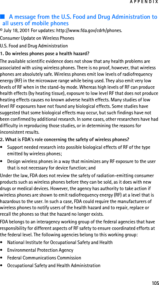 APPENDIX105■A message from the U.S. Food and Drug Administration to all users of mobile phones© July 18, 2001 For updates: http://www.fda.gov/cdrh/phones. Consumer Update on Wireless PhonesU.S. Food and Drug Administration1. Do wireless phones pose a health hazard?The available scientific evidence does not show that any health problems are associated with using wireless phones. There is no proof, however, that wireless phones are absolutely safe. Wireless phones emit low levels of radiofrequency energy (RF) in the microwave range while being used. They also emit very low levels of RF when in the stand-by mode. Whereas high levels of RF can produce health effects (by heating tissue), exposure to low level RF that does not produce heating effects causes no known adverse health effects. Many studies of low level RF exposures have not found any biological effects. Some studies have suggested that some biological effects may occur, but such findings have not been confirmed by additional research. In some cases, other researchers have had difficulty in reproducing those studies, or in determining the reasons for inconsistent results.2. What is FDA&apos;s role concerning the safety of wireless phones?• Support needed research into possible biological effects of RF of the type emitted by wireless phones;• Design wireless phones in a way that minimizes any RF exposure to the user that is not necessary for device function; andUnder the law, FDA does not review the safety of radiation-emitting consumer products such as wireless phones before they can be sold, as it does with new drugs or medical devices. However, the agency has authority to take action if wireless phones are shown to emit radiofrequency energy (RF) at a level that is hazardous to the user. In such a case, FDA could require the manufacturers of wireless phones to notify users of the health hazard and to repair, replace or recall the phones so that the hazard no longer exists.FDA belongs to an interagency working group of the federal agencies that have responsibility for different aspects of RF safety to ensure coordinated efforts at the federal level. The following agencies belong to this working group:• National Institute for Occupational Safety and Health• Environmental Protection Agency• Federal Communications Commission• Occupational Safety and Health Administration