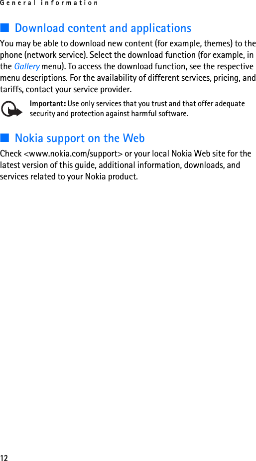 General information12■Download content and applicationsYou may be able to download new content (for example, themes) to the phone (network service). Select the download function (for example, in the Gallery menu). To access the download function, see the respective menu descriptions. For the availability of different services, pricing, and tariffs, contact your service provider.Important: Use only services that you trust and that offer adequate security and protection against harmful software.■Nokia support on the WebCheck &lt;www.nokia.com/support&gt; or your local Nokia Web site for the latest version of this guide, additional information, downloads, and services related to your Nokia product.