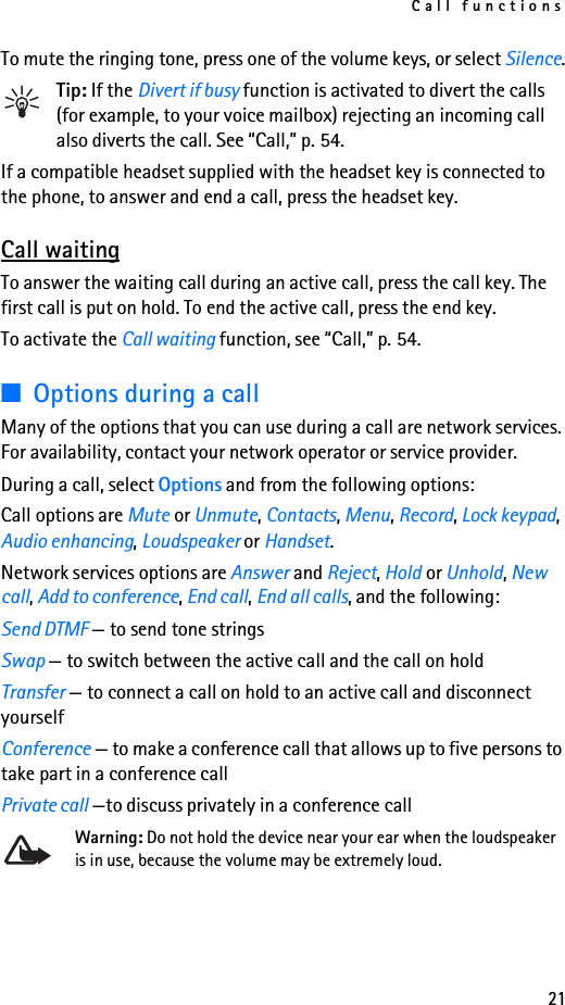 Call functions21To mute the ringing tone, press one of the volume keys, or select Silence.Tip: If the Divert if busy function is activated to divert the calls (for example, to your voice mailbox) rejecting an incoming call also diverts the call. See “Call,” p. 54.If a compatible headset supplied with the headset key is connected to the phone, to answer and end a call, press the headset key.Call waitingTo answer the waiting call during an active call, press the call key. The first call is put on hold. To end the active call, press the end key.To activate the Call waiting function, see “Call,” p. 54.■Options during a callMany of the options that you can use during a call are network services. For availability, contact your network operator or service provider.During a call, select Options and from the following options:Call options are Mute or Unmute, Contacts, Menu, Record, Lock keypad, Audio enhancing, Loudspeaker or Handset.Network services options are Answer and Reject, Hold or Unhold, New call, Add to conference, End call, End all calls, and the following:Send DTMF — to send tone stringsSwap — to switch between the active call and the call on holdTransfer — to connect a call on hold to an active call and disconnect yourselfConference — to make a conference call that allows up to five persons to take part in a conference callPrivate call —to discuss privately in a conference callWarning: Do not hold the device near your ear when the loudspeaker is in use, because the volume may be extremely loud.