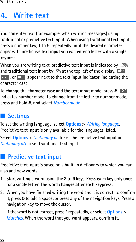 Write text224. Write textYou can enter text (for example, when writing messages) using traditional or predictive text input. When using traditional text input, press a number key, 1 to 9, repeatedly until the desired character appears. In predictive text input you can enter a letter with a single keypress.When you are writing text, predictive text input is indicated by   and traditional text input by   at the top left of the display.  , , or   appear next to the text input indicator, indicating the character case.To change the character case and the text input mode, press #.  indicates number mode. To change from the letter to number mode, press and hold #, and select Number mode. ■SettingsTo set the writing language, select Options &gt; Writing language. Predictive text input is only available for the languages listed.Select Options &gt; Dictionary on to set the predictive text input or Dictionary off to set traditional text input.■Predictive text inputPredictive text input is based on a built-in dictionary to which you can also add new words.1. Start writing a word using the 2 to 9 keys. Press each key only once for a single letter. The word changes after each keypress.2. When you have finished writing the word and it is correct, to confirm it, press 0 to add a space, or press any of the navigation keys. Press a navigation key to move the cursor.If the word is not correct, press * repeatedly, or select Options &gt; Matches. When the word that you want appears, confirm it.