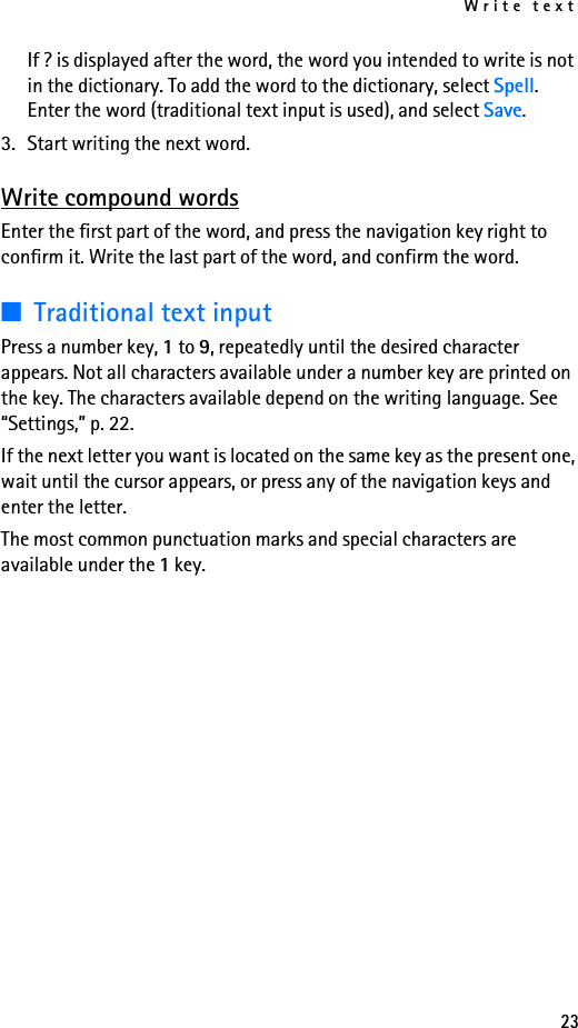 Write text23If ? is displayed after the word, the word you intended to write is not in the dictionary. To add the word to the dictionary, select Spell. Enter the word (traditional text input is used), and select Save.3. Start writing the next word.Write compound wordsEnter the first part of the word, and press the navigation key right to confirm it. Write the last part of the word, and confirm the word.■Traditional text inputPress a number key, 1 to 9, repeatedly until the desired character appears. Not all characters available under a number key are printed on the key. The characters available depend on the writing language. See “Settings,” p. 22.If the next letter you want is located on the same key as the present one, wait until the cursor appears, or press any of the navigation keys and enter the letter.The most common punctuation marks and special characters are available under the 1 key.