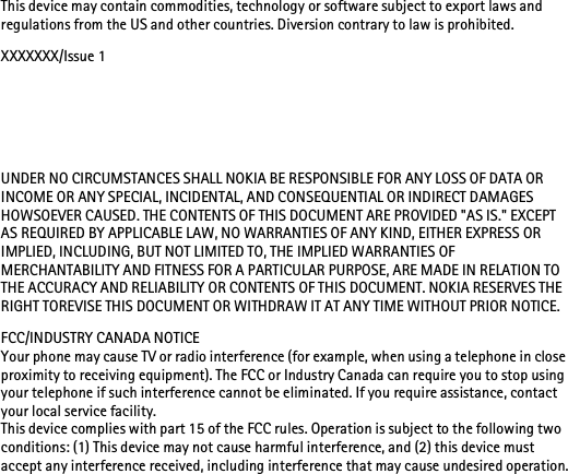 This device may contain commodities, technology or software subject to export laws and regulations from the US and other countries. Diversion contrary to law is prohibited.XXXXXXX/Issue 1UNDER NO CIRCUMSTANCES SHALL NOKIA BE RESPONSIBLE FOR ANY LOSS OF DATA OR INCOME OR ANY SPECIAL, INCIDENTAL, AND CONSEQUENTIAL OR INDIRECT DAMAGES HOWSOEVER CAUSED. THE CONTENTS OF THIS DOCUMENT ARE PROVIDED &quot;AS IS.&quot; EXCEPT AS REQUIRED BY APPLICABLE LAW, NO WARRANTIES OF ANY KIND, EITHER EXPRESS OR IMPLIED, INCLUDING, BUT NOT LIMITED TO, THE IMPLIED WARRANTIES OF MERCHANTABILITY AND FITNESS FOR A PARTICULAR PURPOSE, ARE MADE IN RELATION TO THE ACCURACY AND RELIABILITY OR CONTENTS OF THIS DOCUMENT. NOKIA RESERVES THE RIGHT TOREVISE THIS DOCUMENT OR WITHDRAW IT AT ANY TIME WITHOUT PRIOR NOTICE.FCC/INDUSTRY CANADA NOTICEYour phone may cause TV or radio interference (for example, when using a telephone in close proximity to receiving equipment). The FCC or Industry Canada can require you to stop using your telephone if such interference cannot be eliminated. If you require assistance, contact your local service facility. This device complies with part 15 of the FCC rules. Operation is subject to the following two conditions: (1) This device may not cause harmful interference, and (2) this device must accept any interference received, including interference that may cause undesired operation.