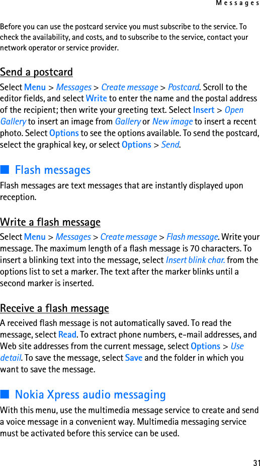 Messages31Before you can use the postcard service you must subscribe to the service. To check the availability, and costs, and to subscribe to the service, contact your network operator or service provider.Send a postcardSelect Menu &gt; Messages &gt; Create message &gt; Postcard. Scroll to the editor fields, and select Write to enter the name and the postal address of the recipient; then write your greeting text. Select Insert &gt; Open Gallery to insert an image from Gallery or New image to insert a recent photo. Select Options to see the options available. To send the postcard, select the graphical key, or select Options &gt; Send.■Flash messagesFlash messages are text messages that are instantly displayed upon reception.Write a flash messageSelect Menu &gt; Messages &gt; Create message &gt; Flash message. Write your message. The maximum length of a flash message is 70 characters. To insert a blinking text into the message, select Insert blink char. from the options list to set a marker. The text after the marker blinks until a second marker is inserted.Receive a flash messageA received flash message is not automatically saved. To read the message, select Read. To extract phone numbers, e-mail addresses, and Web site addresses from the current message, select Options &gt; Use detail. To save the message, select Save and the folder in which you want to save the message.■Nokia Xpress audio messagingWith this menu, use the multimedia message service to create and send a voice message in a convenient way. Multimedia messaging service must be activated before this service can be used. 