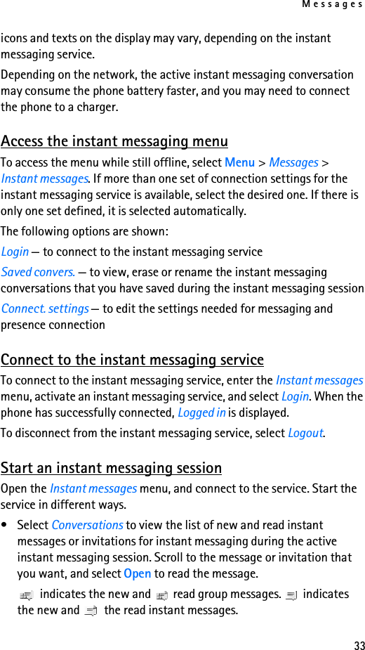 Messages33icons and texts on the display may vary, depending on the instant messaging service.Depending on the network, the active instant messaging conversation may consume the phone battery faster, and you may need to connect the phone to a charger.Access the instant messaging menuTo access the menu while still offline, select Menu &gt; Messages &gt; Instant messages. If more than one set of connection settings for the instant messaging service is available, select the desired one. If there is only one set defined, it is selected automatically.The following options are shown:Login — to connect to the instant messaging serviceSaved convers. — to view, erase or rename the instant messaging conversations that you have saved during the instant messaging sessionConnect. settings — to edit the settings needed for messaging and presence connectionConnect to the instant messaging serviceTo connect to the instant messaging service, enter the Instant messages menu, activate an instant messaging service, and select Login. When the phone has successfully connected, Logged in is displayed.To disconnect from the instant messaging service, select Logout.Start an instant messaging sessionOpen the Instant messages menu, and connect to the service. Start the service in different ways. •Select Conversations to view the list of new and read instant messages or invitations for instant messaging during the active instant messaging session. Scroll to the message or invitation that you want, and select Open to read the message. indicates the new and   read group messages.  indicates the new and   the read instant messages.