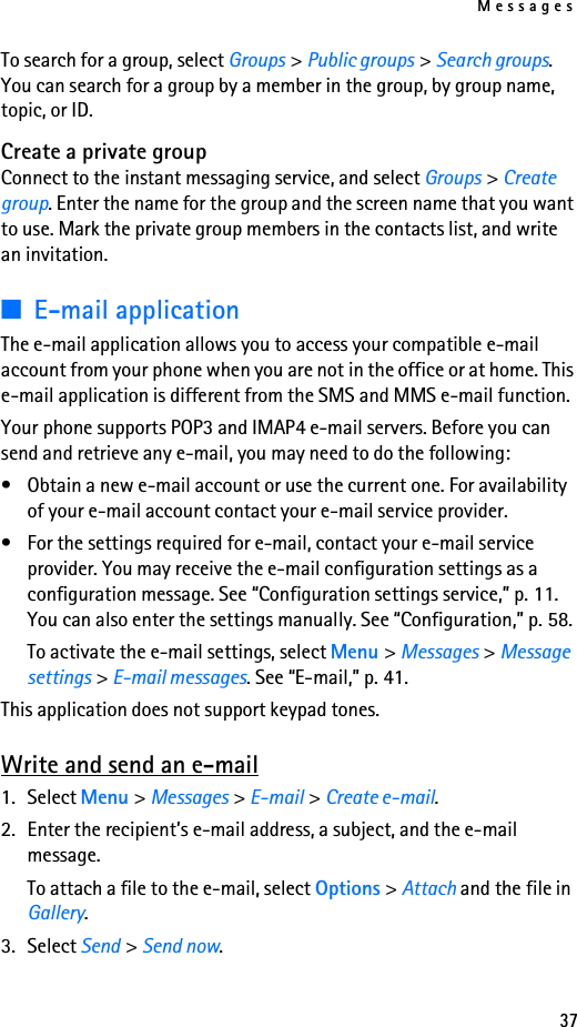 Messages37To search for a group, select Groups &gt; Public groups &gt; Search groups. You can search for a group by a member in the group, by group name, topic, or ID.Create a private groupConnect to the instant messaging service, and select Groups &gt; Create group. Enter the name for the group and the screen name that you want to use. Mark the private group members in the contacts list, and write an invitation.■E-mail applicationThe e-mail application allows you to access your compatible e-mail account from your phone when you are not in the office or at home. This e-mail application is different from the SMS and MMS e-mail function.Your phone supports POP3 and IMAP4 e-mail servers. Before you can send and retrieve any e-mail, you may need to do the following: • Obtain a new e-mail account or use the current one. For availability of your e-mail account contact your e-mail service provider. • For the settings required for e-mail, contact your e-mail service provider. You may receive the e-mail configuration settings as a configuration message. See “Configuration settings service,” p. 11. You can also enter the settings manually. See “Configuration,” p. 58. To activate the e-mail settings, select Menu &gt; Messages &gt; Message settings &gt; E-mail messages. See “E-mail,” p. 41.This application does not support keypad tones.Write and send an e-mail1. Select Menu &gt; Messages &gt; E-mail &gt; Create e-mail.2. Enter the recipient’s e-mail address, a subject, and the e-mail message.To attach a file to the e-mail, select Options &gt; Attach and the file in Gallery.3. Select Send &gt; Send now.