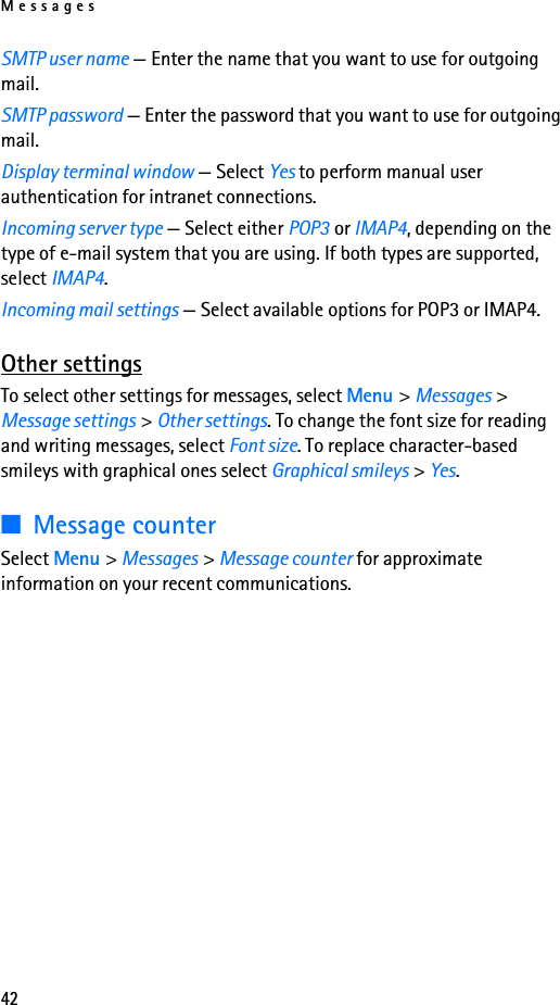 Messages42SMTP user name — Enter the name that you want to use for outgoing mail.SMTP password — Enter the password that you want to use for outgoing mail.Display terminal window — Select Yes to perform manual user authentication for intranet connections.Incoming server type — Select either POP3 or IMAP4, depending on the type of e-mail system that you are using. If both types are supported, select IMAP4.Incoming mail settings — Select available options for POP3 or IMAP4.Other settingsTo select other settings for messages, select Menu &gt; Messages &gt; Message settings &gt; Other settings. To change the font size for reading and writing messages, select Font size. To replace character-based smileys with graphical ones select Graphical smileys &gt; Yes.■Message counterSelect Menu &gt; Messages &gt; Message counter for approximate information on your recent communications.