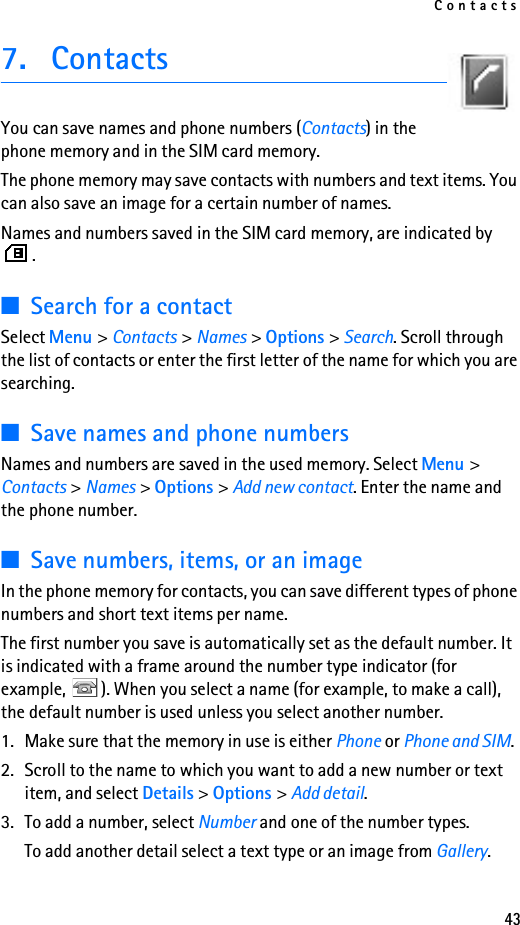 Contacts437. ContactsYou can save names and phone numbers (Contacts) in the phone memory and in the SIM card memory.The phone memory may save contacts with numbers and text items. You can also save an image for a certain number of names.Names and numbers saved in the SIM card memory, are indicated by .■Search for a contactSelect Menu &gt; Contacts &gt; Names &gt; Options &gt; Search. Scroll through the list of contacts or enter the first letter of the name for which you are searching.■Save names and phone numbersNames and numbers are saved in the used memory. Select Menu &gt; Contacts &gt; Names &gt; Options &gt; Add new contact. Enter the name and the phone number.■Save numbers, items, or an imageIn the phone memory for contacts, you can save different types of phone numbers and short text items per name.The first number you save is automatically set as the default number. It is indicated with a frame around the number type indicator (for example,  ). When you select a name (for example, to make a call), the default number is used unless you select another number.1. Make sure that the memory in use is either Phone or Phone and SIM. 2. Scroll to the name to which you want to add a new number or text item, and select Details &gt; Options &gt; Add detail.3. To add a number, select Number and one of the number types.To add another detail select a text type or an image from Gallery.