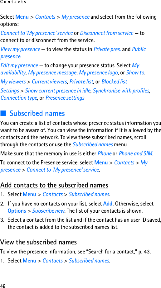 Contacts46Select Menu &gt; Contacts &gt; My presence and select from the following options:Connect to &apos;My presence&apos; service or Disconnect from service — to connect to or disconnect from the service.View my presence — to view the status in Private pres. and Public presence.Edit my presence — to change your presence status. Select My availability, My presence message, My presence logo, or Show to.My viewers &gt; Current viewers, Private list, or Blocked listSettings &gt; Show current presence in idle, Synchronise with profiles, Connection type, or Presence settings■Subscribed namesYou can create a list of contacts whose presence status information you want to be aware of. You can view the information if it is allowed by the contacts and the network. To view these subscribed names, scroll through the contacts or use the Subscribed names menu.Make sure that the memory in use is either Phone or Phone and SIM.To connect to the Presence service, select Menu &gt; Contacts &gt; My presence &gt; Connect to &apos;My presence&apos; service.Add contacts to the subscribed names1. Select Menu &gt; Contacts &gt; Subscribed names.2. If you have no contacts on your list, select Add. Otherwise, select Options &gt; Subscribe new. The list of your contacts is shown.3. Select a contact from the list and if the contact has an user ID saved, the contact is added to the subscribed names list.View the subscribed namesTo view the presence information, see “Search for a contact,” p. 43.1. Select Menu &gt; Contacts &gt; Subscribed names.