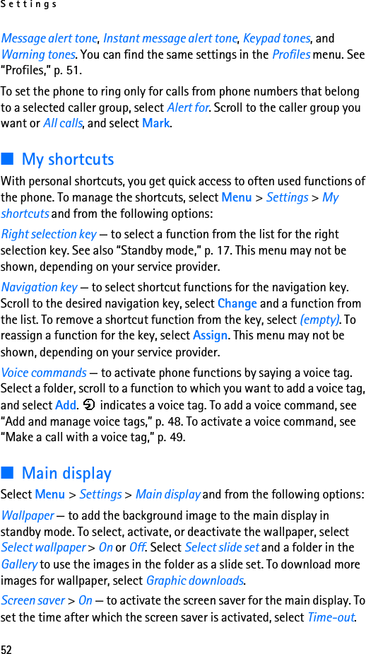 Settings52Message alert tone, Instant message alert tone, Keypad tones, and Warning tones. You can find the same settings in the Profiles menu. See “Profiles,” p. 51.To set the phone to ring only for calls from phone numbers that belong to a selected caller group, select Alert for. Scroll to the caller group you want or All calls, and select Mark.■My shortcutsWith personal shortcuts, you get quick access to often used functions of the phone. To manage the shortcuts, select Menu &gt; Settings &gt; My shortcuts and from the following options:Right selection key — to select a function from the list for the right selection key. See also “Standby mode,” p. 17. This menu may not be shown, depending on your service provider.Navigation key — to select shortcut functions for the navigation key. Scroll to the desired navigation key, select Change and a function from the list. To remove a shortcut function from the key, select (empty). To reassign a function for the key, select Assign. This menu may not be shown, depending on your service provider.Voice commands — to activate phone functions by saying a voice tag. Select a folder, scroll to a function to which you want to add a voice tag, and select Add.   indicates a voice tag. To add a voice command, see “Add and manage voice tags,” p. 48. To activate a voice command, see “Make a call with a voice tag,” p. 49.■Main displaySelect Menu &gt; Settings &gt; Main display and from the following options:Wallpaper — to add the background image to the main display in standby mode. To select, activate, or deactivate the wallpaper, select Select wallpaper &gt; On or Off. Select Select slide set and a folder in the Gallery to use the images in the folder as a slide set. To download more images for wallpaper, select Graphic downloads.Screen saver &gt; On — to activate the screen saver for the main display. To set the time after which the screen saver is activated, select Time-out. 