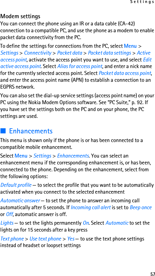 Settings57Modem settingsYou can connect the phone using an IR or a data cable (CA-42) connection to a compatible PC, and use the phone as a modem to enable packet data connectivity from the PC.To define the settings for connections from the PC, select Menu &gt; Settings &gt; Connectivity &gt; Packet data &gt; Packet data settings &gt; Active access point, activate the access point you want to use, and select Edit active access point. Select Alias for access point, and enter a nick name for the currently selected access point. Select Packet data access point, and enter the access point name (APN) to establish a connection to an EGPRS network.You can also set the dial-up service settings (access point name) on your PC using the Nokia Modem Options software. See “PC Suite,” p. 92. If you have set the settings both on the PC and on your phone, the PC settings are used.■EnhancementsThis menu is shown only if the phone is or has been connected to a compatible mobile enhancement.Select Menu &gt; Settings &gt; Enhancements. You can select an enhancement menu if the corresponding enhancement is, or has been, connected to the phone. Depending on the enhancement, select from the following options:Default profile — to select the profile that you want to be automatically activated when you connect to the selected enhancementAutomatic answer — to set the phone to answer an incoming call automatically after 5 seconds. If Incoming call alert is set to Beep once or Off, automatic answer is off.Lights — to set the lights permanently On. Select Automatic to set the lights on for 15 seconds after a key pressText phone &gt; Use text phone &gt; Yes — to use the text phone settings instead of headset or loopset settings