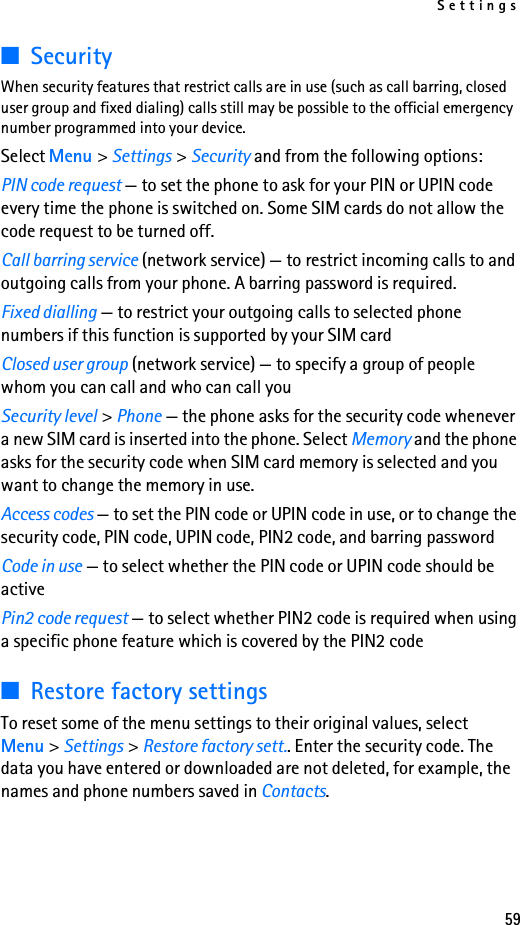 Settings59■SecurityWhen security features that restrict calls are in use (such as call barring, closed user group and fixed dialing) calls still may be possible to the official emergency number programmed into your device.Select Menu &gt; Settings &gt; Security and from the following options:PIN code request — to set the phone to ask for your PIN or UPIN code every time the phone is switched on. Some SIM cards do not allow the code request to be turned off.Call barring service (network service) — to restrict incoming calls to and outgoing calls from your phone. A barring password is required.Fixed dialling — to restrict your outgoing calls to selected phone numbers if this function is supported by your SIM cardClosed user group (network service) — to specify a group of people whom you can call and who can call youSecurity level &gt; Phone — the phone asks for the security code whenever a new SIM card is inserted into the phone. Select Memory and the phone asks for the security code when SIM card memory is selected and you want to change the memory in use.Access codes — to set the PIN code or UPIN code in use, or to change the security code, PIN code, UPIN code, PIN2 code, and barring passwordCode in use — to select whether the PIN code or UPIN code should be activePin2 code request — to select whether PIN2 code is required when using a specific phone feature which is covered by the PIN2 code■Restore factory settingsTo reset some of the menu settings to their original values, select Menu &gt; Settings &gt; Restore factory sett.. Enter the security code. The data you have entered or downloaded are not deleted, for example, the names and phone numbers saved in Contacts.