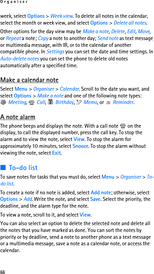 Organiser66week, select Options &gt; Week view. To delete all notes in the calendar, select the month or week view, and select Options &gt; Delete all notes.Other options for the day view may be Make a note, Delete, Edit, Move, or Repeat a note; Copy a note to another day; Send note as text message or multimedia message, with IR, or to the calendar of another compatible phone. In Settings you can set the date and time settings. In Auto-delete notes you can set the phone to delete old notes automatically after a specified time.Make a calendar noteSelect Menu &gt; Organiser &gt; Calendar. Scroll to the date you want, and select Options &gt; Make a note and one of the following note types: Meeting,  Call,  Birthday,  Memo, or   Reminder.A note alarmThe phone beeps and displays the note. With a call note   on the display, to call the displayed number, press the call key. To stop the alarm and to view the note, select View. To stop the alarm for approximately 10 minutes, select Snooze. To stop the alarm without viewing the note, select Exit.■To-do listTo save notes for tasks that you must do, select Menu &gt; Organiser &gt; To-do list.To create a note if no note is added, select Add note; otherwise, select Options &gt; Add. Write the note, and select Save. Select the priority, the deadline, and the alarm type for the note.To view a note, scroll to it, and select View.You can also select an option to delete the selected note and delete all the notes that you have marked as done. You can sort the notes by priority or by deadline, send a note to another phone as a text message or a multimedia message, save a note as a calendar note, or access the calendar.