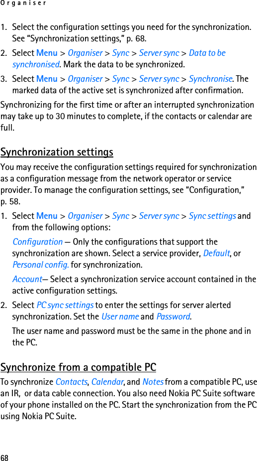 Organiser681. Select the configuration settings you need for the synchronization. See “Synchronization settings,” p. 68.2. Select Menu &gt; Organiser &gt; Sync &gt; Server sync &gt; Data to be synchronised. Mark the data to be synchronized.3. Select Menu &gt; Organiser &gt; Sync &gt; Server sync &gt; Synchronise. The marked data of the active set is synchronized after confirmation.Synchronizing for the first time or after an interrupted synchronization may take up to 30 minutes to complete, if the contacts or calendar are full.Synchronization settingsYou may receive the configuration settings required for synchronization as a configuration message from the network operator or service provider. To manage the configuration settings, see “Configuration,” p. 58.1. Select Menu &gt; Organiser &gt; Sync &gt; Server sync &gt; Sync settings and from the following options:Configuration — Only the configurations that support the synchronization are shown. Select a service provider, Default, or Personal config. for synchronization.Account— Select a synchronization service account contained in the active configuration settings.2. Select PC sync settings to enter the settings for server alerted synchronization. Set the User name and Password.The user name and password must be the same in the phone and in the PC.Synchronize from a compatible PCTo synchronize Contacts, Calendar, and Notes from a compatible PC, use an IR,  or data cable connection. You also need Nokia PC Suite software of your phone installed on the PC. Start the synchronization from the PC using Nokia PC Suite.