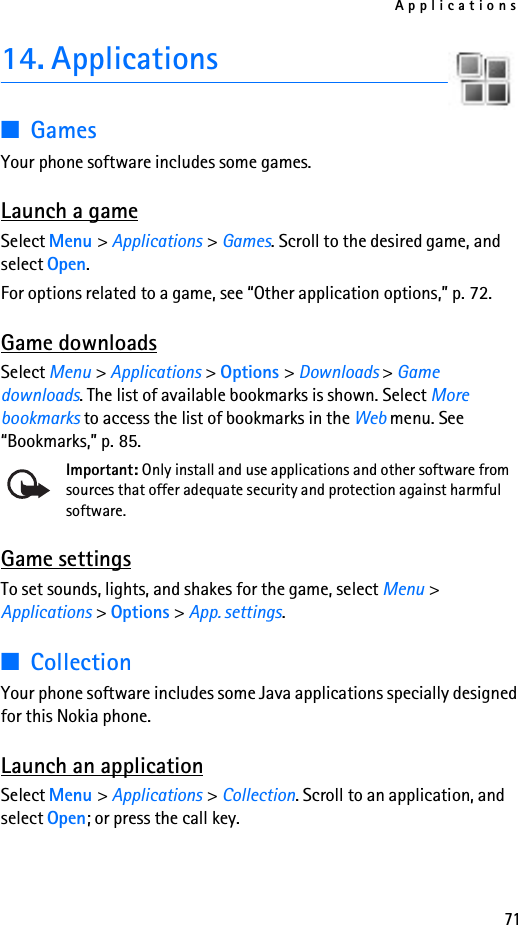 Applications7114. Applications■GamesYour phone software includes some games. Launch a gameSelect Menu &gt; Applications &gt; Games. Scroll to the desired game, and select Open.For options related to a game, see “Other application options,” p. 72.Game downloadsSelect Menu &gt; Applications &gt; Options &gt; Downloads &gt; Game downloads. The list of available bookmarks is shown. Select More bookmarks to access the list of bookmarks in the Web menu. See “Bookmarks,” p. 85.Important: Only install and use applications and other software from sources that offer adequate security and protection against harmful software.Game settingsTo set sounds, lights, and shakes for the game, select Menu &gt; Applications &gt; Options &gt; App. settings.■CollectionYour phone software includes some Java applications specially designed for this Nokia phone. Launch an applicationSelect Menu &gt; Applications &gt; Collection. Scroll to an application, and select Open; or press the call key.