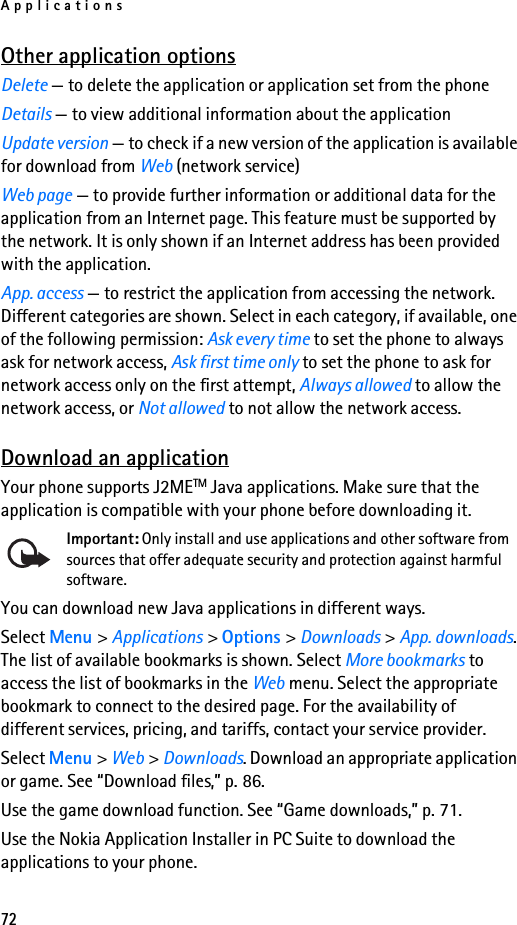 Applications72Other application optionsDelete — to delete the application or application set from the phoneDetails — to view additional information about the applicationUpdate version — to check if a new version of the application is available for download from Web (network service)Web page — to provide further information or additional data for the application from an Internet page. This feature must be supported by the network. It is only shown if an Internet address has been provided with the application.App. access — to restrict the application from accessing the network. Different categories are shown. Select in each category, if available, one of the following permission: Ask every time to set the phone to always ask for network access, Ask first time only to set the phone to ask for network access only on the first attempt, Always allowed to allow the network access, or Not allowed to not allow the network access.Download an applicationYour phone supports J2METM Java applications. Make sure that the application is compatible with your phone before downloading it.Important: Only install and use applications and other software from sources that offer adequate security and protection against harmful software.You can download new Java applications in different ways.Select Menu &gt; Applications &gt; Options &gt; Downloads &gt; App. downloads. The list of available bookmarks is shown. Select More bookmarks to access the list of bookmarks in the Web menu. Select the appropriate bookmark to connect to the desired page. For the availability of different services, pricing, and tariffs, contact your service provider.Select Menu &gt; Web &gt; Downloads. Download an appropriate application or game. See “Download files,” p. 86.Use the game download function. See “Game downloads,” p. 71.Use the Nokia Application Installer in PC Suite to download the applications to your phone.