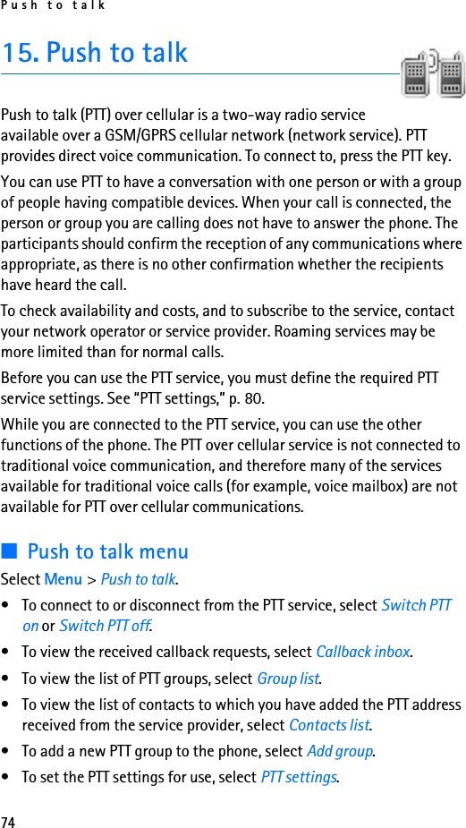 Push to talk7415. Push to talkPush to talk (PTT) over cellular is a two-way radio service available over a GSM/GPRS cellular network (network service). PTT provides direct voice communication. To connect to, press the PTT key.You can use PTT to have a conversation with one person or with a group of people having compatible devices. When your call is connected, the person or group you are calling does not have to answer the phone. The participants should confirm the reception of any communications where appropriate, as there is no other confirmation whether the recipients have heard the call.To check availability and costs, and to subscribe to the service, contact your network operator or service provider. Roaming services may be more limited than for normal calls.Before you can use the PTT service, you must define the required PTT service settings. See “PTT settings,” p. 80.While you are connected to the PTT service, you can use the other functions of the phone. The PTT over cellular service is not connected to traditional voice communication, and therefore many of the services available for traditional voice calls (for example, voice mailbox) are not available for PTT over cellular communications.■Push to talk menuSelect Menu &gt; Push to talk.• To connect to or disconnect from the PTT service, select Switch PTT on or Switch PTT off.• To view the received callback requests, select Callback inbox.• To view the list of PTT groups, select Group list.• To view the list of contacts to which you have added the PTT address received from the service provider, select Contacts list.• To add a new PTT group to the phone, select Add group.• To set the PTT settings for use, select PTT settings.