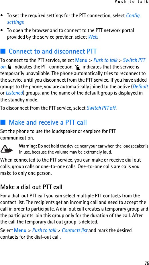 Push to talk75• To set the required settings for the PTT connection, select Config. settings.• To open the browser and to connect to the PTT network portal provided by the service provider, select Web.■Connect to and disconnect PTT To connect to the PTT service, select Menu &gt; Push to talk &gt; Switch PTT on.   indicates the PTT connection.   indicates that the service is temporarily unavailable. The phone automatically tries to reconnect to the service until you disconnect from the PTT service. If you have added groups to the phone, you are automatically joined to the active (Default or Listened) groups, and the name of the default group is displayed in the standby mode.To disconnect from the PTT service, select Switch PTT off.■Make and receive a PTT callSet the phone to use the loudspeaker or earpiece for PTT communication.Warning: Do not hold the device near your ear when the loudspeaker is in use, because the volume may be extremely loud.When connected to the PTT service, you can make or receive dial out calls, group calls or one-to-one calls. One-to-one calls are calls you make to only one person.Make a dial out PTT callFor a dial-out PTT call you can select multiple PTT contacts from the contact list. The recipients get an incoming call and need to accept the call in order to participate. A dial out call creates a temporary group and the participants join this group only for the duration of the call. After the call the temporary dial out group is deleted.Select Menu &gt; Push to talk &gt; Contacts list and mark the desired contacts for the dial-out call. 