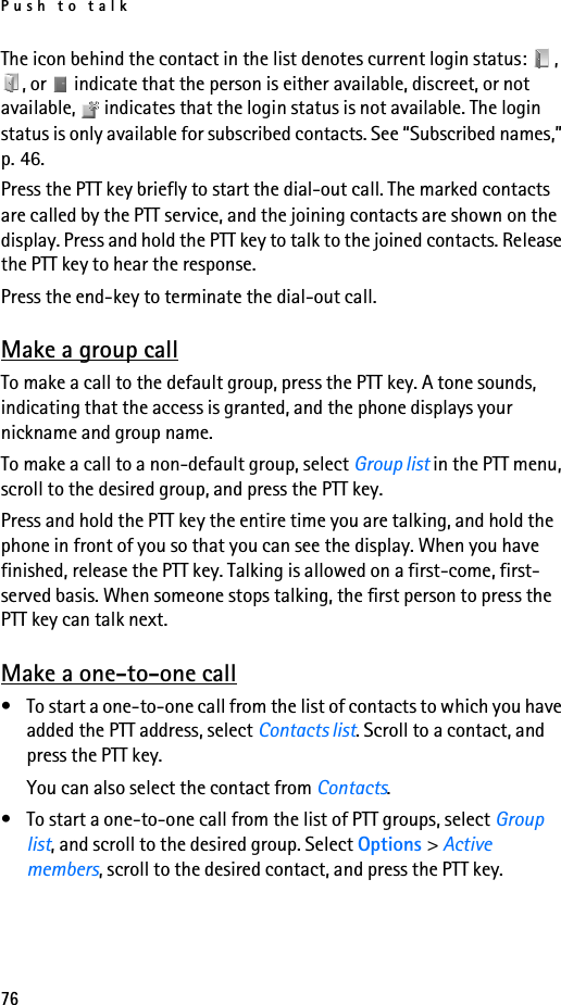 Push to talk76The icon behind the contact in the list denotes current login status:  , , or   indicate that the person is either available, discreet, or not available,   indicates that the login status is not available. The login status is only available for subscribed contacts. See “Subscribed names,” p. 46.Press the PTT key briefly to start the dial-out call. The marked contacts are called by the PTT service, and the joining contacts are shown on the display. Press and hold the PTT key to talk to the joined contacts. Release the PTT key to hear the response.Press the end-key to terminate the dial-out call.Make a group callTo make a call to the default group, press the PTT key. A tone sounds, indicating that the access is granted, and the phone displays your nickname and group name.To make a call to a non-default group, select Group list in the PTT menu, scroll to the desired group, and press the PTT key.Press and hold the PTT key the entire time you are talking, and hold the phone in front of you so that you can see the display. When you have finished, release the PTT key. Talking is allowed on a first-come, first-served basis. When someone stops talking, the first person to press the PTT key can talk next.Make a one-to-one call• To start a one-to-one call from the list of contacts to which you have added the PTT address, select Contacts list. Scroll to a contact, and press the PTT key.You can also select the contact from Contacts.• To start a one-to-one call from the list of PTT groups, select Group list, and scroll to the desired group. Select Options &gt; Active members, scroll to the desired contact, and press the PTT key.