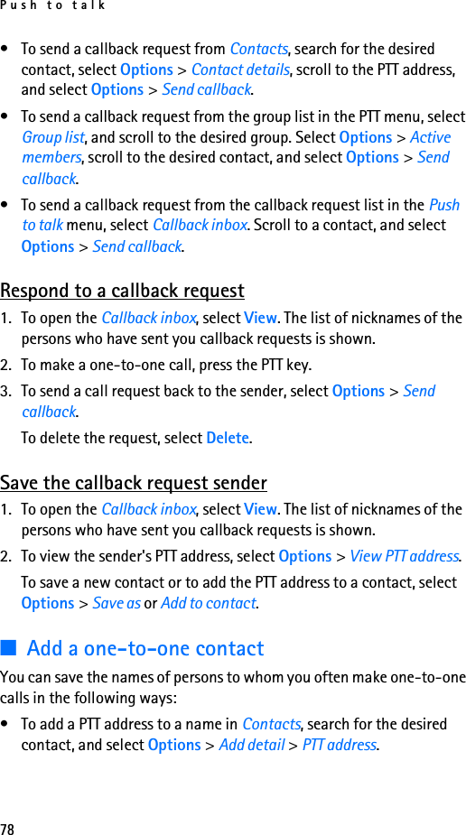 Push to talk78• To send a callback request from Contacts, search for the desired contact, select Options &gt; Contact details, scroll to the PTT address, and select Options &gt; Send callback.• To send a callback request from the group list in the PTT menu, select Group list, and scroll to the desired group. Select Options &gt; Active members, scroll to the desired contact, and select Options &gt; Send callback.• To send a callback request from the callback request list in the Push to talk menu, select Callback inbox. Scroll to a contact, and select Options &gt; Send callback.Respond to a callback request1. To open the Callback inbox, select View. The list of nicknames of the persons who have sent you callback requests is shown.2. To make a one-to-one call, press the PTT key.3. To send a call request back to the sender, select Options &gt; Send callback.To delete the request, select Delete.Save the callback request sender1. To open the Callback inbox, select View. The list of nicknames of the persons who have sent you callback requests is shown.2. To view the sender&apos;s PTT address, select Options &gt; View PTT address.To save a new contact or to add the PTT address to a contact, select Options &gt; Save as or Add to contact.■Add a one-to-one contactYou can save the names of persons to whom you often make one-to-one calls in the following ways:• To add a PTT address to a name in Contacts, search for the desired contact, and select Options &gt; Add detail &gt; PTT address.