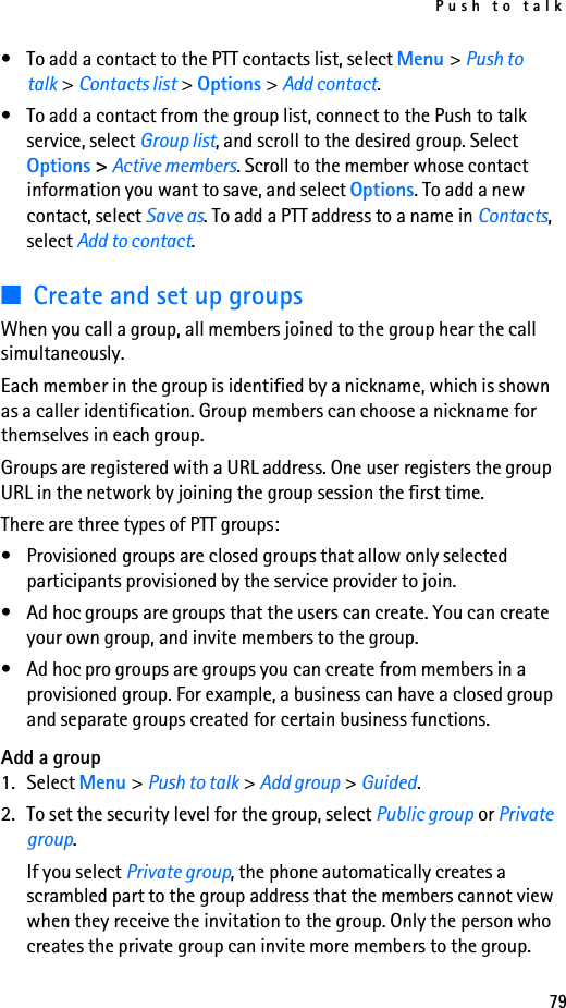 Push to talk79• To add a contact to the PTT contacts list, select Menu &gt; Push to talk &gt; Contacts list &gt; Options &gt; Add contact.• To add a contact from the group list, connect to the Push to talk service, select Group list, and scroll to the desired group. Select Options &gt; Active members. Scroll to the member whose contact information you want to save, and select Options. To add a new contact, select Save as. To add a PTT address to a name in Contacts, select Add to contact.■Create and set up groupsWhen you call a group, all members joined to the group hear the call simultaneously.Each member in the group is identified by a nickname, which is shown as a caller identification. Group members can choose a nickname for themselves in each group.Groups are registered with a URL address. One user registers the group URL in the network by joining the group session the first time.There are three types of PTT groups:• Provisioned groups are closed groups that allow only selected participants provisioned by the service provider to join.• Ad hoc groups are groups that the users can create. You can create your own group, and invite members to the group.• Ad hoc pro groups are groups you can create from members in a provisioned group. For example, a business can have a closed group and separate groups created for certain business functions.Add a group1. Select Menu &gt; Push to talk &gt; Add group &gt; Guided.2. To set the security level for the group, select Public group or Private group.If you select Private group, the phone automatically creates a scrambled part to the group address that the members cannot view when they receive the invitation to the group. Only the person who creates the private group can invite more members to the group.
