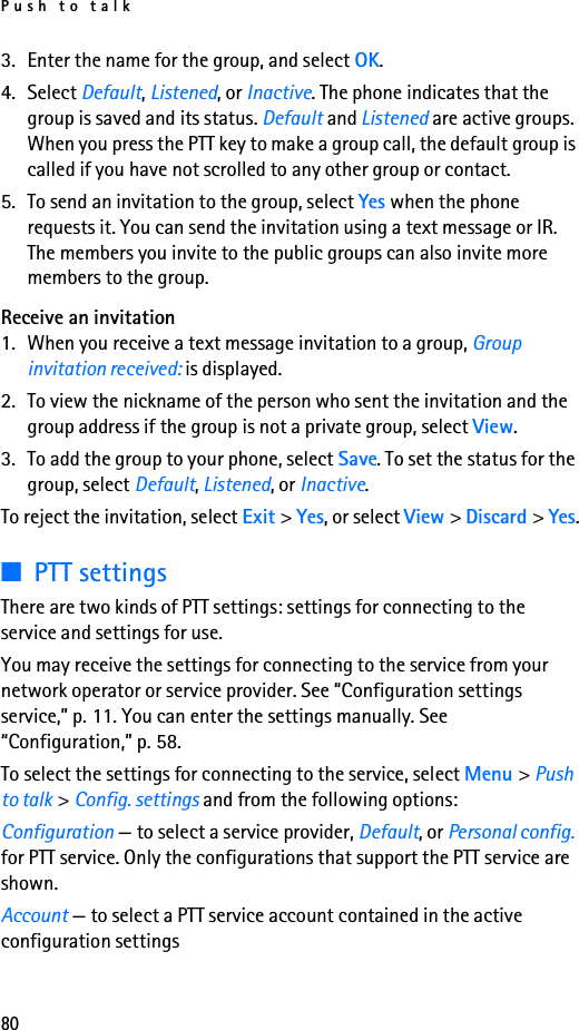 Push to talk803. Enter the name for the group, and select OK.4. Select Default, Listened, or Inactive. The phone indicates that the group is saved and its status. Default and Listened are active groups. When you press the PTT key to make a group call, the default group is called if you have not scrolled to any other group or contact. 5. To send an invitation to the group, select Yes when the phone requests it. You can send the invitation using a text message or IR.The members you invite to the public groups can also invite more members to the group.Receive an invitation1. When you receive a text message invitation to a group, Group invitation received: is displayed.2. To view the nickname of the person who sent the invitation and the group address if the group is not a private group, select View.3. To add the group to your phone, select Save. To set the status for the group, select Default, Listened, or Inactive.To reject the invitation, select Exit &gt; Yes, or select View &gt; Discard &gt; Yes.■PTT settingsThere are two kinds of PTT settings: settings for connecting to the service and settings for use.You may receive the settings for connecting to the service from your network operator or service provider. See “Configuration settings service,” p. 11. You can enter the settings manually. See “Configuration,” p. 58.To select the settings for connecting to the service, select Menu &gt; Push to talk &gt; Config. settings and from the following options:Configuration — to select a service provider, Default, or Personal config. for PTT service. Only the configurations that support the PTT service are shown.Account — to select a PTT service account contained in the active configuration settings