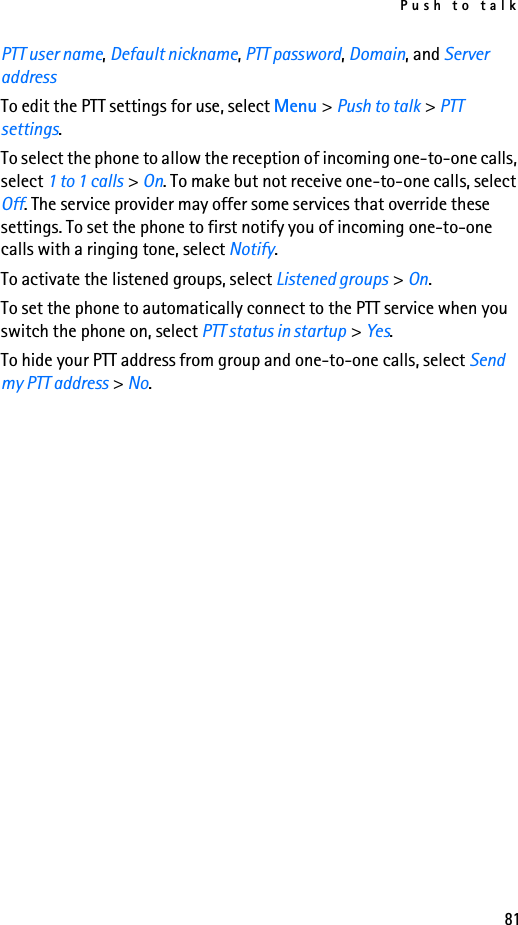 Push to talk81PTT user name, Default nickname, PTT password, Domain, and Server addressTo edit the PTT settings for use, select Menu &gt; Push to talk &gt; PTT settings.To select the phone to allow the reception of incoming one-to-one calls, select 1 to 1 calls &gt; On. To make but not receive one-to-one calls, select Off. The service provider may offer some services that override these settings. To set the phone to first notify you of incoming one-to-one calls with a ringing tone, select Notify.To activate the listened groups, select Listened groups &gt; On.To set the phone to automatically connect to the PTT service when you switch the phone on, select PTT status in startup &gt; Yes.To hide your PTT address from group and one-to-one calls, select Send my PTT address &gt; No.