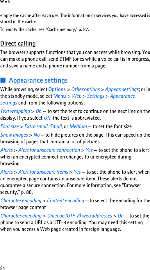 Web84empty the cache after each use. The information or services you have accessed is stored in the cache.To empty the cache, see “Cache memory,” p. 87.Direct callingThe browser supports functions that you can access while browsing. You can make a phone call, send DTMF tones while a voice call is in progress, and save a name and a phone number from a page.■Appearance settingsWhile browsing, select Options &gt; Other options &gt; Appear. settings; or in the standby mode, select Menu &gt; Web &gt; Settings &gt; Appearance settings and from the following options:Text wrapping &gt; On — to set the text to continue on the next line on the display. If you select Off, the text is abbreviated.Font size &gt; Extra small, Small, or Medium — to set the font sizeShow images &gt; No — to hide pictures on the page. This can speed up the browsing of pages that contain a lot of pictures.Alerts &gt; Alert for unsecure connection &gt; Yes — to set the phone to alert when an encrypted connection changes to unencrypted during browsing.Alerts &gt; Alert for unsecure items &gt; Yes — to set the phone to alert when an encrypted page contains an unsecure item. These alerts do not guarantee a secure connection. For more information, see “Browser security,” p. 88.Character encoding &gt; Content encoding — to select the encoding for the browser page contentCharacter encoding &gt; Unicode (UTF-8) web addresses &gt; On — to set the phone to send a URL as a UTF-8 encoding. You may need this setting when you access a Web page created in foreign language.