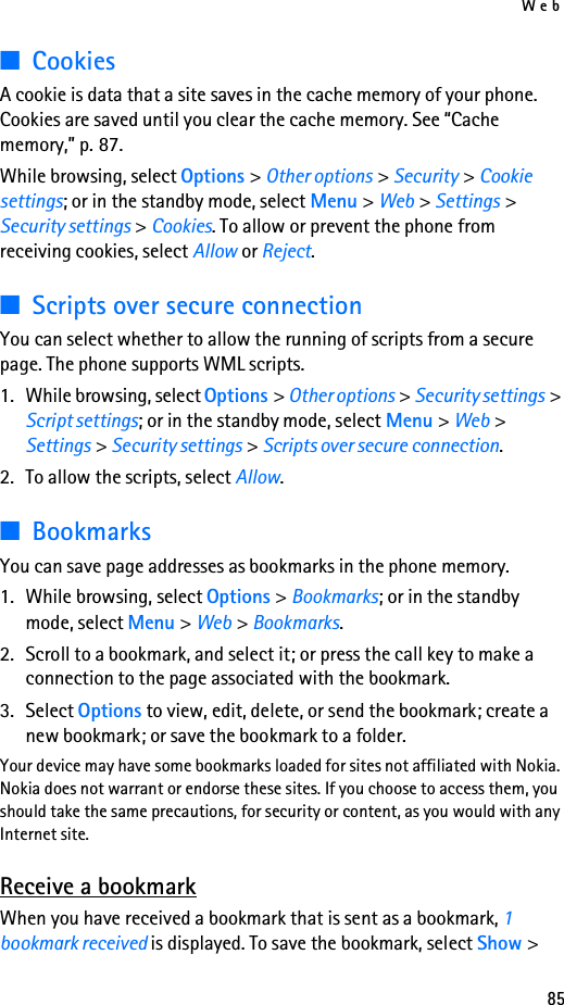 Web85■CookiesA cookie is data that a site saves in the cache memory of your phone. Cookies are saved until you clear the cache memory. See “Cache memory,” p. 87.While browsing, select Options &gt; Other options &gt; Security &gt; Cookie settings; or in the standby mode, select Menu &gt; Web &gt; Settings &gt; Security settings &gt; Cookies. To allow or prevent the phone from receiving cookies, select Allow or Reject.■Scripts over secure connectionYou can select whether to allow the running of scripts from a secure page. The phone supports WML scripts.1. While browsing, select Options &gt; Other options &gt; Security settings &gt; Script settings; or in the standby mode, select Menu &gt; Web &gt; Settings &gt; Security settings &gt; Scripts over secure connection.2. To allow the scripts, select Allow.■BookmarksYou can save page addresses as bookmarks in the phone memory.1. While browsing, select Options &gt; Bookmarks; or in the standby mode, select Menu &gt; Web &gt; Bookmarks.2. Scroll to a bookmark, and select it; or press the call key to make a connection to the page associated with the bookmark.3. Select Options to view, edit, delete, or send the bookmark; create a new bookmark; or save the bookmark to a folder.Your device may have some bookmarks loaded for sites not affiliated with Nokia. Nokia does not warrant or endorse these sites. If you choose to access them, you should take the same precautions, for security or content, as you would with any Internet site.Receive a bookmarkWhen you have received a bookmark that is sent as a bookmark, 1 bookmark received is displayed. To save the bookmark, select Show &gt; 