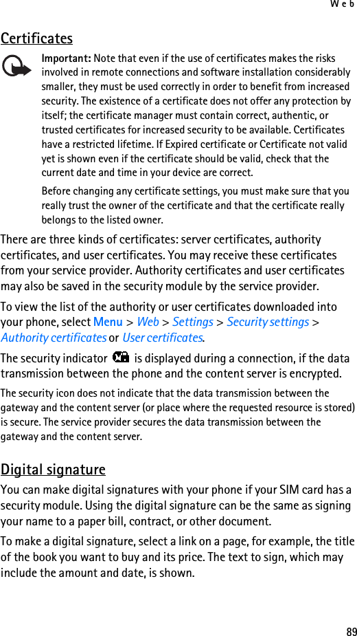 Web89CertificatesImportant: Note that even if the use of certificates makes the risks involved in remote connections and software installation considerably smaller, they must be used correctly in order to benefit from increased security. The existence of a certificate does not offer any protection by itself; the certificate manager must contain correct, authentic, or trusted certificates for increased security to be available. Certificates have a restricted lifetime. If Expired certificate or Certificate not valid yet is shown even if the certificate should be valid, check that the current date and time in your device are correct.Before changing any certificate settings, you must make sure that you really trust the owner of the certificate and that the certificate really belongs to the listed owner.There are three kinds of certificates: server certificates, authority certificates, and user certificates. You may receive these certificates from your service provider. Authority certificates and user certificates may also be saved in the security module by the service provider.To view the list of the authority or user certificates downloaded into your phone, select Menu &gt; Web &gt; Settings &gt; Security settings &gt; Authority certificates or User certificates.The security indicator   is displayed during a connection, if the data transmission between the phone and the content server is encrypted.The security icon does not indicate that the data transmission between the gateway and the content server (or place where the requested resource is stored) is secure. The service provider secures the data transmission between the gateway and the content server.Digital signatureYou can make digital signatures with your phone if your SIM card has a security module. Using the digital signature can be the same as signing your name to a paper bill, contract, or other document. To make a digital signature, select a link on a page, for example, the title of the book you want to buy and its price. The text to sign, which may include the amount and date, is shown.