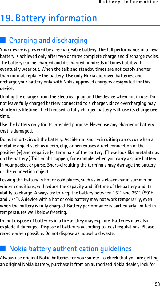 Battery information9319. Battery information■Charging and dischargingYour device is powered by a rechargeable battery. The full performance of a new battery is achieved only after two or three complete charge and discharge cycles. The battery can be charged and discharged hundreds of times but it will eventually wear out. When the talk and standby times are noticeably shorter than normal, replace the battery. Use only Nokia approved batteries, and recharge your battery only with Nokia approved chargers designated for this device.Unplug the charger from the electrical plug and the device when not in use. Do not leave fully charged battery connected to a charger, since overcharging may shorten its lifetime. If left unused, a fully charged battery will lose its charge over time.Use the battery only for its intended purpose. Never use any charger or battery that is damaged.Do not short-circuit the battery. Accidental short-circuiting can occur when a metallic object such as a coin, clip, or pen causes direct connection of the positive (+) and negative (-) terminals of the battery. (These look like metal strips on the battery.) This might happen, for example, when you carry a spare battery in your pocket or purse. Short-circuiting the terminals may damage the battery or the connecting object.Leaving the battery in hot or cold places, such as in a closed car in summer or winter conditions, will reduce the capacity and lifetime of the battery and its ability to charge. Always try to keep the battery between 15°C and 25°C (59°F and 77°F). A device with a hot or cold battery may not work temporarily, even when the battery is fully charged. Battery performance is particularly limited in temperatures well below freezing.Do not dispose of batteries in a fire as they may explode. Batteries may also explode if damaged. Dispose of batteries according to local regulations. Please recycle when possible. Do not dispose as household waste.■Nokia battery authentication guidelinesAlways use original Nokia batteries for your safety. To check that you are getting an original Nokia battery, purchase it from an authorized Nokia dealer, look for 
