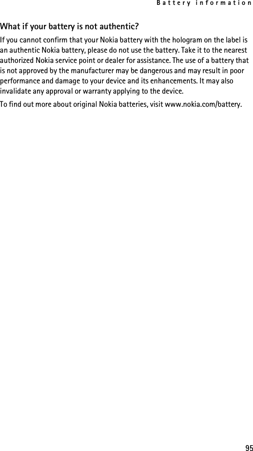 Battery information95What if your battery is not authentic?If you cannot confirm that your Nokia battery with the hologram on the label is an authentic Nokia battery, please do not use the battery. Take it to the nearest authorized Nokia service point or dealer for assistance. The use of a battery that is not approved by the manufacturer may be dangerous and may result in poor performance and damage to your device and its enhancements. It may also invalidate any approval or warranty applying to the device.To find out more about original Nokia batteries, visit www.nokia.com/battery.