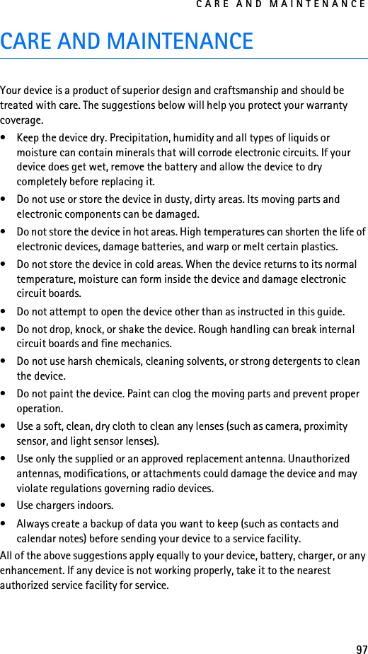 CARE AND MAINTENANCE97CARE AND MAINTENANCEYour device is a product of superior design and craftsmanship and should be treated with care. The suggestions below will help you protect your warranty coverage.• Keep the device dry. Precipitation, humidity and all types of liquids or moisture can contain minerals that will corrode electronic circuits. If your device does get wet, remove the battery and allow the device to dry completely before replacing it.• Do not use or store the device in dusty, dirty areas. Its moving parts and electronic components can be damaged.• Do not store the device in hot areas. High temperatures can shorten the life of electronic devices, damage batteries, and warp or melt certain plastics.• Do not store the device in cold areas. When the device returns to its normal temperature, moisture can form inside the device and damage electronic circuit boards.• Do not attempt to open the device other than as instructed in this guide.• Do not drop, knock, or shake the device. Rough handling can break internal circuit boards and fine mechanics.• Do not use harsh chemicals, cleaning solvents, or strong detergents to clean the device.• Do not paint the device. Paint can clog the moving parts and prevent proper operation.• Use a soft, clean, dry cloth to clean any lenses (such as camera, proximity sensor, and light sensor lenses).• Use only the supplied or an approved replacement antenna. Unauthorized antennas, modifications, or attachments could damage the device and may violate regulations governing radio devices.• Use chargers indoors.• Always create a backup of data you want to keep (such as contacts and calendar notes) before sending your device to a service facility.All of the above suggestions apply equally to your device, battery, charger, or any enhancement. If any device is not working properly, take it to the nearest authorized service facility for service.
