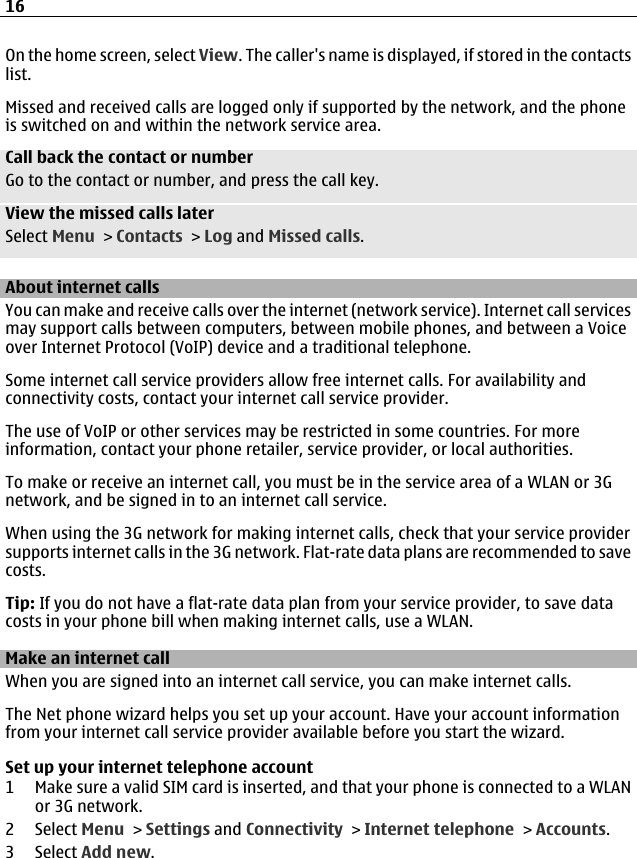 On the home screen, select View. The caller&apos;s name is displayed, if stored in the contactslist.Missed and received calls are logged only if supported by the network, and the phoneis switched on and within the network service area.Call back the contact or numberGo to the contact or number, and press the call key.View the missed calls laterSelect Menu &gt; Contacts &gt; Log and Missed calls.About internet callsYou can make and receive calls over the internet (network service). Internet call servicesmay support calls between computers, between mobile phones, and between a Voiceover Internet Protocol (VoIP) device and a traditional telephone.Some internet call service providers allow free internet calls. For availability andconnectivity costs, contact your internet call service provider.The use of VoIP or other services may be restricted in some countries. For moreinformation, contact your phone retailer, service provider, or local authorities.To make or receive an internet call, you must be in the service area of a WLAN or 3Gnetwork, and be signed in to an internet call service.When using the 3G network for making internet calls, check that your service providersupports internet calls in the 3G network. Flat-rate data plans are recommended to savecosts.Tip: If you do not have a flat-rate data plan from your service provider, to save datacosts in your phone bill when making internet calls, use a WLAN.Make an internet callWhen you are signed into an internet call service, you can make internet calls.The Net phone wizard helps you set up your account. Have your account informationfrom your internet call service provider available before you start the wizard.Set up your internet telephone account1 Make sure a valid SIM card is inserted, and that your phone is connected to a WLANor 3G network.2 Select Menu &gt; Settings and Connectivity &gt; Internet telephone &gt; Accounts.3 Select Add new.16