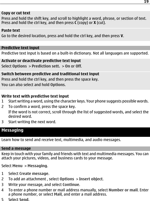 Copy or cut textPress and hold the shift key, and scroll to highlight a word, phrase, or section of text.Press and hold the ctrl key, and then press C (copy) or X (cut).Paste textGo to the desired location, press and hold the ctrl key, and then press V.Predictive text inputPredictive text input is based on a built-in dictionary. Not all languages are supported.Activate or deactivate predictive text inputSelect Options &gt; Prediction sett. &gt; On or Off.Switch between predictive and traditional text inputPress and hold the ctrl key, and then press the space key.You can also select and hold Options.Write text with predictive text input1 Start writing a word, using the character keys. Your phone suggests possible words.2 To confirm a word, press the space key.If the word is not correct, scroll through the list of suggested words, and select thedesired word.3 Start writing the next word.MessagingLearn how to send and receive text, multimedia, and audio messages.Send a messageKeep in touch with your family and friends with text and multimedia messages. You canattach your pictures, videos, and business cards to your message.Select Menu &gt; Messaging.1 Select Create message.2 To add an attachment , select Options &gt; Insert object.3 Write your message, and select Continue.4 To enter a phone number or mail address manually, select Number or mail. Entera phone number, or select Mail, and enter a mail address.5 Select Send.19