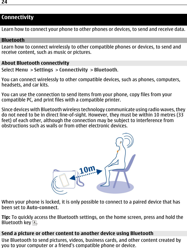 ConnectivityLearn how to connect your phone to other phones or devices, to send and receive data.BluetoothLearn how to connect wirelessly to other compatible phones or devices, to send andreceive content, such as music or pictures.About Bluetooth connectivitySelect Menu &gt; Settings &gt; Connectivity &gt; Bluetooth.You can connect wirelessly to other compatible devices, such as phones, computers,headsets, and car kits.You can use the connection to send items from your phone, copy files from yourcompatible PC, and print files with a compatible printer.Since devices with Bluetooth wireless technology communicate using radio waves, theydo not need to be in direct line-of-sight. However, they must be within 10 metres (33feet) of each other, although the connection may be subject to interference fromobstructions such as walls or from other electronic devices.When your phone is locked, it is only possible to connect to a paired device that hasbeen set to Auto-connect.Tip: To quickly access the Bluetooth settings, on the home screen, press and hold theBluetooth key  .Send a picture or other content to another device using BluetoothUse Bluetooth to send pictures, videos, business cards, and other content created byyou to your computer or a friend&apos;s compatible phone or device.24