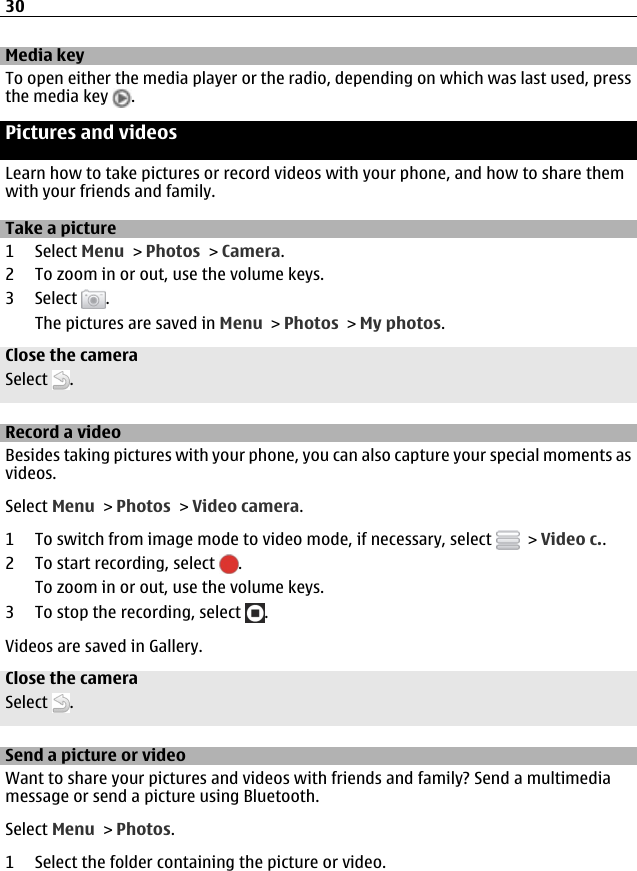 Media keyTo open either the media player or the radio, depending on which was last used, pressthe media key  .Pictures and videosLearn how to take pictures or record videos with your phone, and how to share themwith your friends and family.Take a picture1 Select Menu &gt; Photos &gt; Camera.2 To zoom in or out, use the volume keys.3 Select  .The pictures are saved in Menu &gt; Photos &gt; My photos.Close the cameraSelect  .Record a videoBesides taking pictures with your phone, you can also capture your special moments asvideos.Select Menu &gt; Photos &gt; Video camera.1 To switch from image mode to video mode, if necessary, select   &gt; Video c..2 To start recording, select  .To zoom in or out, use the volume keys.3 To stop the recording, select  .Videos are saved in Gallery.Close the cameraSelect  .Send a picture or videoWant to share your pictures and videos with friends and family? Send a multimediamessage or send a picture using Bluetooth.Select Menu &gt; Photos.1 Select the folder containing the picture or video.30