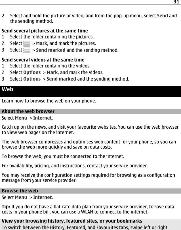 2 Select and hold the picture or video, and from the pop-up menu, select Send andthe sending method.Send several pictures at the same time1 Select the folder containing the pictures.2 Select   &gt; Mark, and mark the pictures.3 Select   &gt; Send marked and the sending method.Send several videos at the same time1 Select the folder containing the videos.2 Select Options &gt; Mark, and mark the videos.3 Select Options &gt; Send marked and the sending method.WebLearn how to browse the web on your phone.About the web browserSelect Menu &gt; Internet.Catch up on the news, and visit your favourite websites. You can use the web browserto view web pages on the internet.The web browser compresses and optimises web content for your phone, so you canbrowse the web more quickly and save on data costs.To browse the web, you must be connected to the internet.For availability, pricing, and instructions, contact your service provider.You may receive the configuration settings required for browsing as a configurationmessage from your service provider.Browse the webSelect Menu &gt; Internet.Tip: If you do not have a flat-rate data plan from your service provider, to save datacosts in your phone bill, you can use a WLAN to connect to the internet.View your browsing history, featured sites, or your bookmarksTo switch between the History, Featured, and Favourites tabs, swipe left or right.31