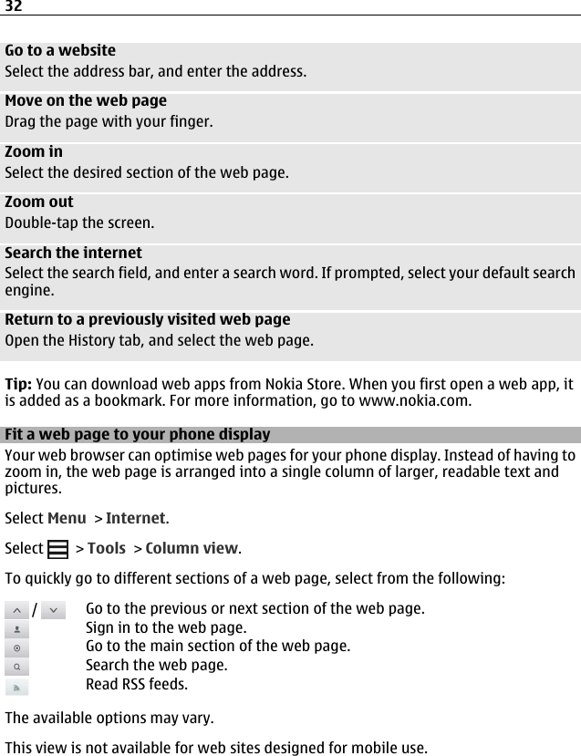 Go to a websiteSelect the address bar, and enter the address.Move on the web pageDrag the page with your finger.Zoom inSelect the desired section of the web page.Zoom outDouble-tap the screen.Search the internetSelect the search field, and enter a search word. If prompted, select your default searchengine.Return to a previously visited web pageOpen the History tab, and select the web page.Tip: You can download web apps from Nokia Store. When you first open a web app, itis added as a bookmark. For more information, go to www.nokia.com.Fit a web page to your phone displayYour web browser can optimise web pages for your phone display. Instead of having tozoom in, the web page is arranged into a single column of larger, readable text andpictures.Select Menu &gt; Internet.Select   &gt; Tools &gt; Column view.To quickly go to different sections of a web page, select from the following: /  Go to the previous or next section of the web page.Sign in to the web page.Go to the main section of the web page.Search the web page.Read RSS feeds.The available options may vary.This view is not available for web sites designed for mobile use.32