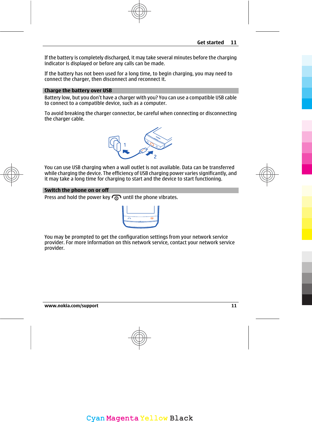 If the battery is completely discharged, it may take several minutes before the chargingindicator is displayed or before any calls can be made.If the battery has not been used for a long time, to begin charging, you may need toconnect the charger, then disconnect and reconnect it.Charge the battery over USBBattery low, but you don&apos;t have a charger with you? You can use a compatible USB cableto connect to a compatible device, such as a computer.To avoid breaking the charger connector, be careful when connecting or disconnectingthe charger cable.You can use USB charging when a wall outlet is not available. Data can be transferredwhile charging the device. The efficiency of USB charging power varies significantly, andit may take a long time for charging to start and the device to start functioning.Switch the phone on or offPress and hold the power key   until the phone vibrates.You may be prompted to get the configuration settings from your network serviceprovider. For more information on this network service, contact your network serviceprovider.Get started 11www.nokia.com/support 11CyanCyanMagentaMagentaYellowYellowBlackBlack