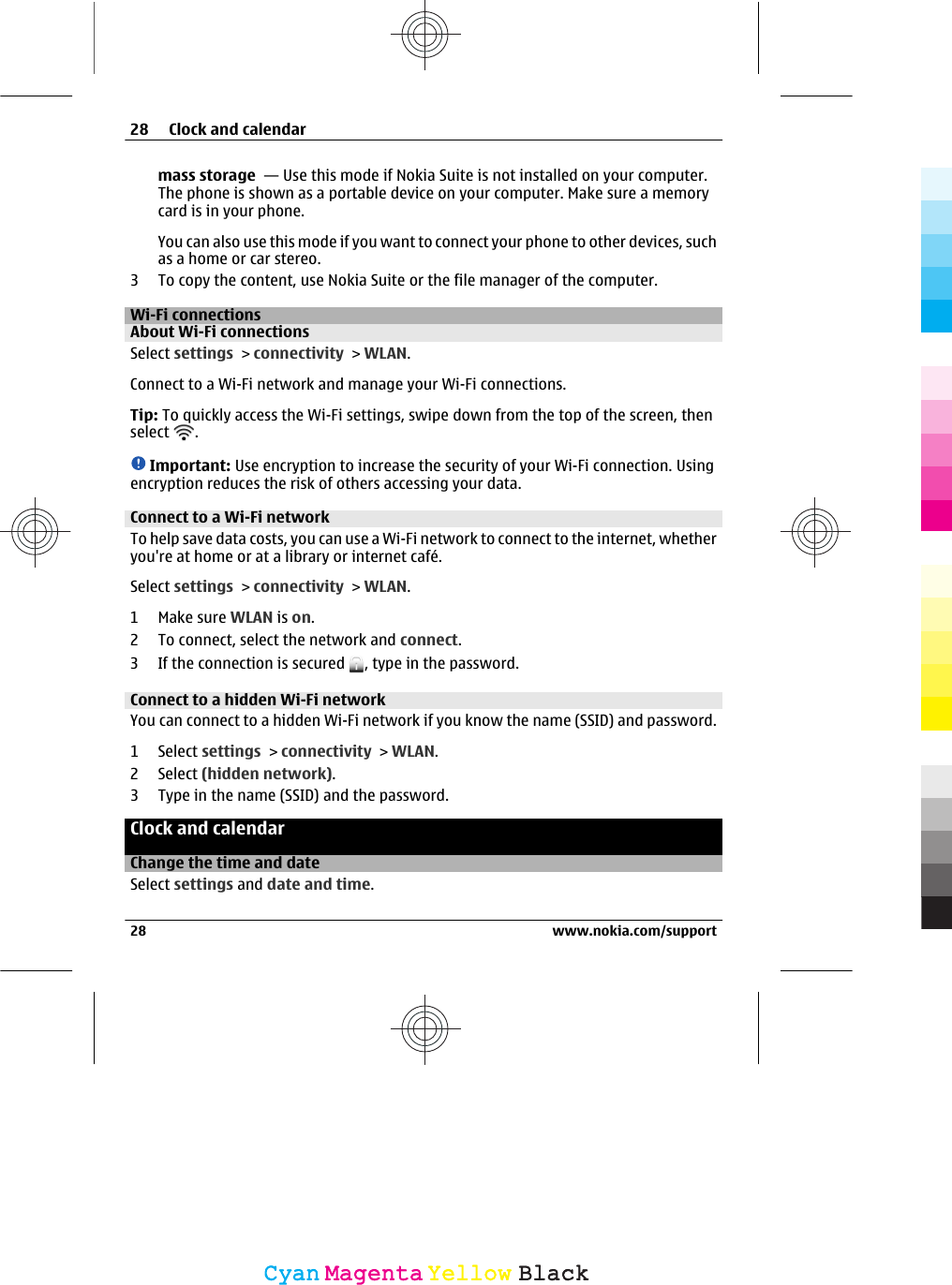 mass storage  — Use this mode if Nokia Suite is not installed on your computer.The phone is shown as a portable device on your computer. Make sure a memorycard is in your phone.You can also use this mode if you want to connect your phone to other devices, suchas a home or car stereo.3 To copy the content, use Nokia Suite or the file manager of the computer.Wi-Fi connectionsAbout Wi-Fi connections Select settings &gt; connectivity &gt; WLAN.Connect to a Wi-Fi network and manage your Wi-Fi connections.Tip: To quickly access the Wi-Fi settings, swipe down from the top of the screen, thenselect  .Important: Use encryption to increase the security of your Wi-Fi connection. Usingencryption reduces the risk of others accessing your data.Connect to a Wi-Fi network To help save data costs, you can use a Wi-Fi network to connect to the internet, whetheryou&apos;re at home or at a library or internet café.Select settings &gt; connectivity &gt; WLAN.1Make sure WLAN is on.2 To connect, select the network and connect.3 If the connection is secured  , type in the password.Connect to a hidden Wi-Fi network You can connect to a hidden Wi-Fi network if you know the name (SSID) and password.1 Select settings &gt; connectivity &gt; WLAN.2 Select (hidden network).3 Type in the name (SSID) and the password.Clock and calendarChange the time and dateSelect settings and date and time.28 Clock and calendar28 www.nokia.com/supportCyanCyanMagentaMagentaYellowYellowBlackBlack