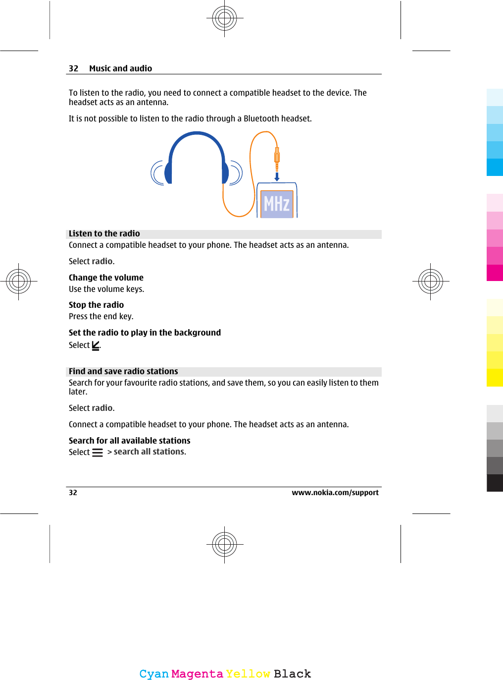 To listen to the radio, you need to connect a compatible headset to the device. Theheadset acts as an antenna.It is not possible to listen to the radio through a Bluetooth headset.Listen to the radioConnect a compatible headset to your phone. The headset acts as an antenna.Select radio.Change the volumeUse the volume keys.Stop the radioPress the end key.Set the radio to play in the backgroundSelect  .Find and save radio stationsSearch for your favourite radio stations, and save them, so you can easily listen to themlater.Select radio.Connect a compatible headset to your phone. The headset acts as an antenna.Search for all available stationsSelect   &gt; search all stations.32 Music and audio32 www.nokia.com/supportCyanCyanMagentaMagentaYellowYellowBlackBlack