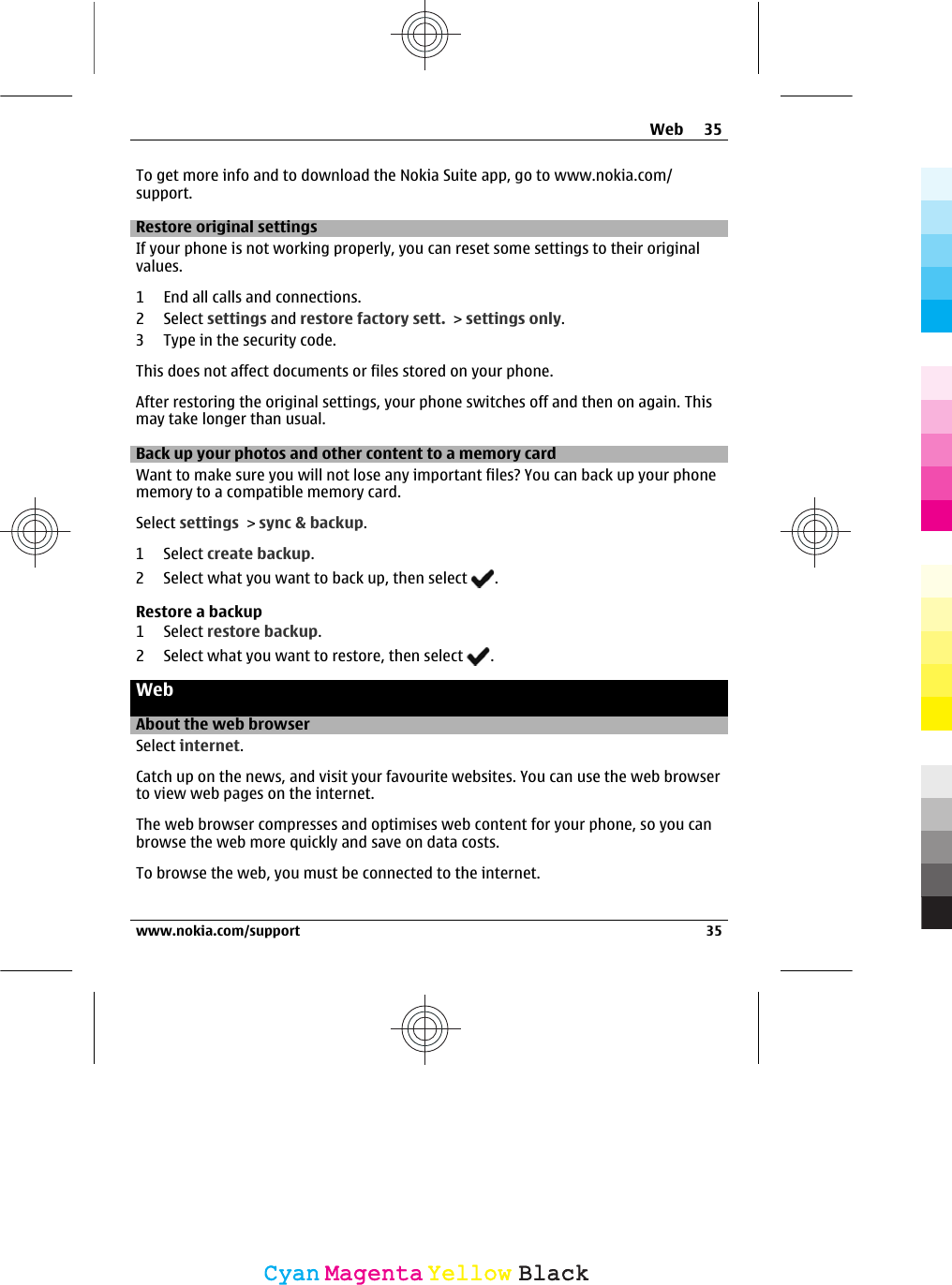 To get more info and to download the Nokia Suite app, go to www.nokia.com/support.Restore original settingsIf your phone is not working properly, you can reset some settings to their originalvalues.1 End all calls and connections.2 Select settings and restore factory sett. &gt; settings only.3 Type in the security code.This does not affect documents or files stored on your phone.After restoring the original settings, your phone switches off and then on again. Thismay take longer than usual.Back up your photos and other content to a memory cardWant to make sure you will not lose any important files? You can back up your phonememory to a compatible memory card.Select settings &gt; sync &amp; backup.1 Select create backup.2 Select what you want to back up, then select  .Restore a backup1 Select restore backup.2 Select what you want to restore, then select  .WebAbout the web browserSelect internet.Catch up on the news, and visit your favourite websites. You can use the web browserto view web pages on the internet.The web browser compresses and optimises web content for your phone, so you canbrowse the web more quickly and save on data costs.To browse the web, you must be connected to the internet.Web 35www.nokia.com/support 35CyanCyanMagentaMagentaYellowYellowBlackBlack